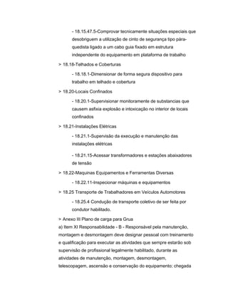 - 18.15.47.5-Comprovar tecnicamente situações especiais que
desobriguem a utilização de cinto de segurança tipo pára-
quedista ligado a um cabo guia fixado em estrutura
independente do equipamento em plataforma de trabalho
> 18.18-Telhados e Coberturas
- 18.18.1-Dimensionar de forma segura dispositivo para
trabalho em telhado e cobertura
> 18.20-Locais Confinados
- 18.20.1-Supervisionar monitoramente de substancias que
causem asfixia explosão e intoxicação no interior de locais
confinados
> 18.21-Instalações Elétricas
- 18.21.1-Supervisão da execução e manutenção das
instalações elétricas
- 18.21.15-Acessar transformadores e estações abaixadores
de tensão
> 18.22-Maquinas Equipamentos e Ferramentas Diversas
- 18.22.11-Inspecionar máquinas e equipamentos
> 18.25 Transporte de Trabalhadores em Veículos Automotores
- 18.25.4 Condução de transporte coletivo de ser feita por
condutor habilitado.
> Anexo III Plano de carga para Grua
a) Item XI Responsabilidade - B - Responsável pela manutenção,
montagem e desmontagem deve designar pessoal com treinamento
e qualificação para executar as atividades que sempre estarão sob
supervisão de profissional legalmente habilitado, durante as
atividades de manutenção, montagem, desmontagem,
telescopagem, ascensão e conservação do equipamento; chegada
 