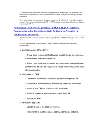 • As subempreiteiras que tiverem menos de 70 empregados devem participar com, no mínimo, um
representante nas reuniões, no curso de membro da CIPA e nas inspeções realizadas pela CIPA da
contratante.
• Deve-se ter atenção para a aplicação deste item às empresas da indústria da construção, nas quais
serão previstas as demais disposições da NR 5 (CIPA) naquilo em que não conflitar com o disposto,
neste item, da NR 18.
Referências - Item 18.34 / Subitens 18.34.1 a 18.34.4 - Comitês
Permanentes sobre Condições e Meio Ambiente do Trabalho na
Indústria da Construção
• Já estão efetuadas no texto as alterações previstas pela Portaria nº 65 (28/12/98), que incluiu o item
18.34.2.
• Para esta NR específica, foram criados os Comitês Nacional e Regional com as seguintes
características:
a) Composição dos CPN e CPR:
- Três a cinco representantes titulares e suplentes do Governo, dos
trabalhadores e dos empregadores.
- Três a cinco titulares e suplentes, representantes de entidades de
profissionais da área de segurança e saúde no trabalho, como apoio
técnico-científico.
b) Atribuições do CPN:
- Deliberar a respeito das propostas apresentadas pelos CPR.
- Encaminhar ao Ministério do Trabalho as propostas aprovadas.
- Justificar aos CPR as propostas não aprovadas.
- Elaborar propostas, encaminhando cópia aos CPR.
- Aprovar as RTP.
c) Atribuições dos CPR:
- Estudar e propor medidas preventivas.
- Implementar a coleta de dados sobre acidentes do trabalho.
 