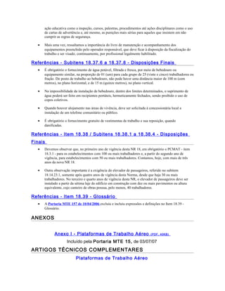 ação educativa como a inspeção, cursos, palestras, procedimentos até ações disciplinares como o uso
de cartas de advertência e, até mesmo, as punições mais sérias para aqueles que insistem em não
cumprir as regras de segurança.
• Mais uma vez, ressaltamos a importância do livro de manutenção e acompanhamento dos
equipamentos preenchido pelo operador responsável, que deve ficar à disposição da fiscalização do
trabalho e ser visado, continuamente, por profissional legalmente habilitado.
Referências - Subitens 18.37.6 a 18.37.8 - Disposições Finais
• É obrigatório o fornecimento de água potável, filtrada e fresca, por meio de bebedouro ou
equipamento similar, na proporção de 01 (um) para cada grupo de 25 (vinte e cinco) trabalhadores ou
fração. Do posto de trabalho ao bebedouro, não pode haver uma distância maior de 100 m (cem
metros), no plano horizontal, e de 15 m (quinze metros), no plano vertical.
• Na impossibilidade da instalação de bebedouro, dentro dos limites determinados, o suprimento de
água poderá ser feito em recipientes portáteis, hermeticamente fechados, sendo proibido o uso de
copos coletivos.
• Quando houver alojamento nas áreas de vivência, deve ser solicitada à concessionária local a
instalação de um telefone comunitário ou público.
• É obrigatório o fornecimento gratuito de vestimentas de trabalho e sua reposição, quando
danificadas.
Referências - Item 18.38 / Subitens 18.38.1 a 18.38.4 - Disposições
Finais
• Devemos observar que, no primeiro ano de vigência desta NR 18, era obrigatório o PCMAT - item
18.3.1 - para os estabelecimentos com 100 ou mais trabalhadores e, a partir do segundo ano de
vigência, para estabelecimentos com 50 ou mais trabalhadores. Contamos, hoje, com mais de três
anos da nova NR 18.
• Outra observação importante é a exigência do elevador de passageiros, referido no subitem
18.14.23.1, somente após quatro anos de vigência desta Norma, desde que haja 30 ou mais
trabalhadores. No terceiro e quarto anos de vigência desta NR, o elevador de passageiros deve ser
instalado a partir da sétima laje do edifício em construção com dez ou mais pavimentos ou altura
equivalente, cujo canteiro de obras possua, pelo menos, 40 trabalhadores.
Referências - Item 18.39 - Glossário
• A Portaria MTE 157 de 10/04/2006 excluiu e incluiu expressões e definições no Item 18.39 -
Glossário.
ANEXOS
Anexo I - Plataformas de Trabalho Aéreo (PDF, 40KB)
Incluído pela Portaria MTE 15, de 03/07/07
ARTIGOS TÉCNICOS COMPLEMENTARES
Plataformas de Trabalho Aéreo
 