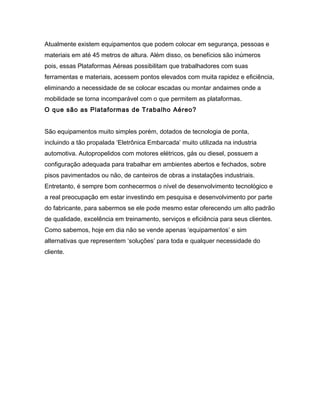 Atualmente existem equipamentos que podem colocar em segurança, pessoas e
materiais em até 45 metros de altura. Além disso, os benefícios são inúmeros
pois, essas Plataformas Aéreas possibilitam que trabalhadores com suas
ferramentas e materiais, acessem pontos elevados com muita rapidez e eficiência,
eliminando a necessidade de se colocar escadas ou montar andaimes onde a
mobilidade se torna incomparável com o que permitem as plataformas.
O que são as Plataformas de Trabalho Aéreo?
São equipamentos muito simples porém, dotados de tecnologia de ponta,
incluindo a tão propalada ‘Eletrônica Embarcada’ muito utilizada na industria
automotiva. Autopropelidos com motores elétricos, gás ou diesel, possuem a
configuração adequada para trabalhar em ambientes abertos e fechados, sobre
pisos pavimentados ou não, de canteiros de obras a instalações industriais.
Entretanto, é sempre bom conhecermos o nível de desenvolvimento tecnológico e
a real preocupação em estar investindo em pesquisa e desenvolvimento por parte
do fabricante, para sabermos se ele pode mesmo estar oferecendo um alto padrão
de qualidade, excelência em treinamento, serviços e eficiência para seus clientes.
Como sabemos, hoje em dia não se vende apenas ‘equipamentos’ e sim
alternativas que representem ‘soluções’ para toda e qualquer necessidade do
cliente.
 