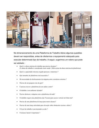 No dimensionamento de uma Plataforma de Trabalho Aéreo algumas questões
devem ser respondidas, antes de ofertarmos o equipamento adequado para
executar determinado tipo de trabalho. A seguir, sugerimos um roteiro que pode
ser adotado :
• Qual é a altura máxima de trabalho que preciso alcançar ?
(A altura de trabalho é considerada como sendo 1,80m acima da altura máxima da plataforma).
• Qual é a capacidade máxima exigida (pessoas e materiais) ?
• Que tamanho de plataforma será necessário ?
• Há necessidade do deslocamento da máquina entre corredores estreitos ?
• Preciso de um pequeno raio de giro?
• É preciso mover a plataforma de um andar a outro?
• O trabalho é em ambiente fechado?
• Preciso deslocar a máquina com a plataforma elevada?
• O trabalho requer uma plataforma tipo Tesoura para acesso vertical em linha reta?
• Preciso de uma plataforma de lança para maior alcance?
• Preciso de uma lança articulada para elevação sobre obstáculos (acima e além) ?
• O local de trabalho é pavimentado ou não ?
• O alcance lateral é importante ?
 