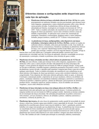 Diferentes classes e configurações estão disponíveis para
cada tipo de aplicação.
• Plataformas elétricas de lança articulada (alturas de 9,1m e 10,7m) são usadas
principalmente em ambientes fechados com piso pavimentado, para alcançar locais
sobre máquinas, equipamentos e outros obstáculos presentes sobre o piso, além de
outras posições elevadas. As plataformas elétricas de lança articulada são
alimentadas por baterias, recarregáveis em tomadas convencionais de 110V ou
220V. Todos os modelos articulados são manobráveis em elevação total e têm
larguras de chassi que permitem o acesso entre corredores estreitos e áreas de
trabalho congestionadas. As aplicações mais comuns são, manutenção de
instalações, manufatura e armazenagem, shopping centers e outros ambientes
fechados, parques temáticos, estúdios de TV / Cinema e telecomunicações.
• As plataformas de lança, multipropelidas, estão disponíveis com lanças
articuladas e telescópicas (alturas de 12,19m a 18,29m), e podem ser usadas em
ambientes abertos e fechados, sobre pisos pavimentados ou não. Esse modelo de
plataforma oferece características e benefícios semelhantes às plataformas elétricas
de lança, com o opcional ‘QuickCharge GenSet (Trade Mark), que é um grupo
gerador que recarrega e mantém o nível de carga das baterias. O gerador carrega as
baterias duas vezes mais rápido que o carregador embarcado padrão e permite mais ciclos
operacionais em velocidade mais alta. Em termos de aplicação, oferecem versatilidade em serviços
de manutenção e construção, evitando os problemas como emissões de gases e ruídos.
• Plataformas de lança articuladas movidas a diesel (alturas de plataformas de 13,72m até
45,72m), são mais robustas, usadas para alcançar locais sobre máquinas, equipamentos e outros
obstáculos sobre o piso e outras posições elevadas onde plataformas de lança telescópica não
chegam. A mesa giratória da máquina tem movimento de 3600 em qualquer direção. A lança pode
ser elevada ou abaixada e estendida enquanto a plataforma permanence horizontal e estável. A partir
da plataforma, mesmo elevada, o operador pode manobrar a máquina para frente e para trás ou para
qualquer outra direção. Todos os modelos articulados são manobráveis com a plataforma na sua
altura máxima e têm larguras de chassi que permitem o acesso entre corredores industriais e áreas
congestionadas. Estas máquinas são ideais para inúmeras aplicações, dentre as quais, se destacam:
Construção e manutenção predial ; empreiteiras de serviços mecânicos, elétricos, de utilidade e de
pintura ; instalações industriais e de manufatura (indústrias sederúrgica, automotiva e aeronáutica) ;
refinarias de petróleo e indústrias químicas ; plantas de fabricação e processamento de alimentos e
produtos têxteis ; instalações esportivas, parques temáticos ; locais de trabalho com terrenos
irregulares ; acesso sobre obstáculos terrestres.
• Plataformas de lança telescópica (ou lança reta) atingem alturas de 12,29m a 36,58m e são
especialmente úteis para aplicações que necessitam de grande alcance. A estrutura giratória da
máquina também tem um movimento de 3600 em qualquer sentido. Apresenta as mesmas condições
de movimentação das lanças articuladas. São utilizadas principalmente em prédios comerciais e
infra-estrutura ; serviços mecânicos, elétricos, de utilidades e pintura ; indústrias automotiva e
aeronáutica ; refinarias de petróleo, etc…
• Plataformas tipo tesoura, são uma classe de equipamentos usados quando há necessidade de menor
alcance e altura mas, bastante espaço para trabalho e maior capacidade de elevação. Esse modelo de
plataforma foi concebido para oferecer maior área de trabalho no ‘deck’ e, geralmente, permitir
trabalhar com cargas mais pesadas que nas plataformas de lança. As plataformas tipo tesoura podem
ser manobradas de forma semelhante aos modelos de lança, apesar de serem elevadas apenas
verticalmente – exceto para a opção disponível de extensão horizontal de até 1,83m no deck. AS
plataformas tipo tesoura estão disponíveis em vários modelos e atingem uma altura máxima de
15,24m. São vendidas em todo o mundo para utilização na construção, indústria, manutenção,
 