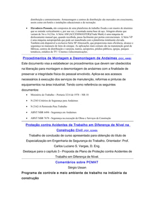 distribuição e entretenimento. Armazenagem e centros de distribuição são mercados em crescimento,
assim como em hotéis e instalações educacionais e de recreação.
• Elevadores Pessoais, são compostos de uma plataforma de trabalho fixada a um mastro de alumínio
que se estende verticalmente e, por sua vez, é montado numa base de aço. Atingem alturas que
variam de 5m a 14,33m. A Série AM (ACCESSMASTER)(Trade Mark) é uma máquina de
deslocamento manual que, quando recolhida, passa facilmente por portas convencionais. A Série VP
é uma máquina autopropelida que pode ser manobrada com a plataforma totalmente elevada.
Também está disponível a exclusiva Série SP Almoxarife, que proporciona mais eficiência, alcance e
segurança no manuseio de ítens de estoque. As aplicações mais comuns são na manutenção geral de
fábricas, centros de distribuição e varejista, teatros, aeroportos, prédios públicos, igrejas, parques
temáticos, estúdios de TV / Cinema e telecomunicações.
Procedimentos de Montagem e Desmontagem de Andaimes (DOC, 48KB)
Este documento visa a estabelecer os procedimentos que devem ser obedecidos
na liberação para montagem e desmontagem de andaimes com a finalidade de
preservar a integridade física do pessoal envolvido. Aplica-se aos acessos
necessários à execução dos serviços de manutenção, reformas e pinturas de
equipamentos na área industrial. Tendo como referência os seguintes
documentos:
• Ministério do Trabalho – Portaria 3214 de 1978 – NR-18
• N-2343 Critérios de Segurança para Andaimes
• N-2162-A Permissão Para Trabalho
• ABNT NBR 6494 - Segurança em Andaimes
• ABNT NBR 7678 - Segurança na execução de Obras e Serviços de Construção
Proteção contra Acidentes de Trabalho em Diferença de Nível na
Construção Civil (PDF, 523KB)
Trabalho de conclusão de curso apresentado para obtenção do título de
Especialização em Engenharia de Segurança do Trabalho. Orientador: Prof.
Carlos Luciano S. Vargas, D. Eng.
Destaque para o capítulo 3 - Proposta de Plano de Proteção contra Acidentes de
Trabalho em Diferença de Nível.
Comentários sobre PCMAT
Sérgio Ussan
Programa de controle e meio ambiente de trabalho na indústria da
construção
 