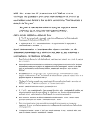 A NR 18 traz em seu item 18.3 a necessidade do PCMAT em obras de
construção, fato que todos os profissionais intervenientes em um processo de
construção deveriam dominar e dele ter pleno conhecimento. Vejamos primeiro a
definição de "Programa":
"Programa é a exposição sumária das intenções ou projetos de uma
empresa ou de um profissional sobre determinado tema".
Agora, atenção especial aos seguintes itens:
• O PCMAT deve ser elaborado e executado por profissional legalmente habilitado na área de
Segurança do Trabalho (item 18.3.2 da NR 18).
• A implantação do PCMAT nos estabelecimentos é de responsabilidade do empregador ou
condomínio (item 18.3.3 da NR 18).
A partir destes conceitos pode-se desenvolver alguns comentários que não
apresentam unanimidade na sua aprovação, mas, creio eu, são os corretos a
serem aplicados na indústria da construção.
• Estabelecimento é uma obra individualizada, não importando nem seu porte nem o porte da empresa
que a construirá.
• Se a responsabilidade da implantação do PCMAT é do empregador ou condomínio e um programa
visa apresentar intenções ou projetos de um profissional ou de uma empresa (no caso do PCMAT
mais do profissional do que da empresa) é lógico que para cada obra deverá haver um único
PCMAT.
• Este PCMAT deverá ser seguido por todos os profissionais que desempenharem suas funções
naquele estabelecimento, ou obra, independente de pertencerem aos quadros da empresa maior ou de
pequenas empresas de prestação de serviço.
• Não é possível aceitar que cada empresa participante da construção seja cobrada a apresentar seu
PCMAT, ou seja, o Programa específico aos serviços que ela executará.
• Reforço, o PCMAT é único e completo por obra específica.
• O PCMAT é uma carta de intenções, é um memorial descritivo, sobre a implantação de medidas que
visem as condições ideais do meio ambiente do trabalho em uma obra, devendo ser amplamente
analisado durante sua implantação e alterado quando conveniente e/ou necessário.
• Estas alterações devem ser encaradas de forma natural tendo em vista as mais variadas formas
possíveis de situações que, durante a construção, tendem a ocorrer.
• Entre possíveis alterações pode-se considerar sem medo de errar mudança no cronograma,
surgimento de novas tecnologias e equipamentos, mudaça de projeto e alteração na relação mão de
obra/equipamento.
• Não é possível aceitar o mesmo PCMAT para mais de uma obra, ele não é "receita de bolo", ele é
específico para as condições individuais de cada obra.
 