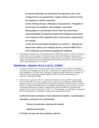 de operacionalização dos dispositivos de segurança, bem como
entrega técnica do equipamento e registro destes eventos em livro
de inspeção ou relatório especifico.
b) Item XII Manutenção e Alteração no Equipamento - Parágrafo 2°-
Os serviços de montagem, desmontagem, ascensões,
telescopagens e manutenções devem estar sob supervisão e
responsabilidade de engenheiro legalmente habilitado responsável
com emissão de ART especifica para a obra e para o equipamento
em questão.
c) Item XIII Documentação Obrigatória no Canteiro I - Atestado de
aterramento elétrico com medição ôhmica, conforme NBR 5410 e
5419, elaborado por profissional legalmente habilitado.
• Esta tabela deve integrar o dia a dia de profissionais do SESMT que atuam em canteiros de obras, em
contato direto com os empregados, fiscalizando as mais diversas atividades que ali acontecem. O
assunto aqui abordado pode ser considerado, por alguns leitores, como simples e óbvio, devendo, no
entanto, ser analisado à luz da responsabilidade de cada profissional atuante em canteiro de obra
frente à Responsabilidade Civil e Criminal.
Referências - Subitens 18.3.3 e 18.3.4 - PCMAT
• A criação do PCMAT foi um avanço na melhoria das condições de meio ambiente de trabalho na
construção sendo obrigatória sua elaboração e cumprimento nos estabelecimentos com 20 (vinte) ou
mais trabalhadores. O PCMAT deve contemplar as exigências da NR 9 (PPRA) e ser mantido, no
estabelecimento, à disposição do Órgão Regional do MTE. O PCMAT não desobriga, até o
momento, a elaboração do PPRA.
• Vamos analisar o que trata a NR 18. A primeira providenciar é enviar para DRT a comunicação
Prévia da Obra (NR-18.2). Depois, quando iniciar a obra deverar ser elaborado o PPRA (NR-09).
Quando o canteiro possuir mais de 20 (vinte) empregados registrados deverá providenciar o PCMAT
(NR-18.3.1). Quanto ao PCMSO (NR-07) é obrigatório elaboração por canteiro de obra, a partir da
contratação de funcionários na planta. Também deverá possuir um Médico Coordenador deste
programa com até 10 (dez) funcionários. (NR-7.3.1.1). O empregador, ou condomínio, é responsável
pela sua implementação e o Programa é integrado pelos seguintes documentos:
a) Memorial sobre condições e meio ambiente do trabalho, nas atividades e
operações, levando-se em consideração:
- Riscos de acidentes e doenças do trabalho.
- Medidas preventivas.
b) Projeto de execução das proteções coletivas.
 