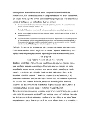 fabricação dos materiais metálicos, estes são produzidos em dimensões
padronizadas, não sendo adequadas ao uso para todos os fins a que se destinam.
Em função deste aspecto, tornam-se necessárias operações de corte das matérias
primas. O corte pode ser efetuado de diversas formas:
• Mecanicamente: Corte por cisalhamento através de guilhotinas, tesouras, etc.; por arrancamento
através de serras, usinagem mecânica, etc
• Por fusão: Utilizando-se como fonte de calor um arco elétrico ex. arc air (goivagem), plasma
• Reação química: Onde o corte se processa através de reações exotérmicas de oxidação do metal, ex.
corte oxicombustível
• Elevada concentração de energia: Neste grupo enquadram-se os processos que utilizam o princípio
da concentração de energia como característica principal de funcionamento, não importando se a
fonte de energia é química, mecânica ou elétrica. Enquadram-se neste, o corte por jato d´água de
elevada pressão, LASER e algumas variantes do processo plasma
Definição: O oxicorte é o processo de secionamento de metais pela combustão
localizada e contínua devido a ação de um jato de Oxigênio, de elevada pureza,
agindo sobre um ponto previamente aquecido por uma chama oxicombustível.
Jato D´água
Engº Roberto Joaquim e Engº José Ramalho
Desde os primórdios o homem busca na utilização de recursos naturais meios
para satisfazer as suas necessidades. Dentre os recursos naturais em maior
abundância, a água tem-se mostrado uma grande aliada nessa busca. Neste
trabalho, nos ateremos à utilização deste elemento como meio de corte de
materiais. Em 1968, Norman C. Franz da Universidade de Columbia (EUA)
patenteou um sistema de corte com água pressurizada. Inicialmente, o processo
era utilizado para corte de madeiras, sendo que a introdução de materiais
abrasivos e o desenvolvimento de sistemas de pressurização e bicos, tornou o
processo aplicável a quase todos os materiais de uso industrial.
De uma maneira geral, quando se deseja secionar um material aplica-se energia a
este, podendo ser energia térmica (Arc air, plasma, Laser etc.), química (corrosão
por ácidos) ou mecânica (usinagem, cisalhamento etc.). O corte por jato d´água
enquadra-se no grupo de energia mecânica, onde a força de impacto exercida por
 