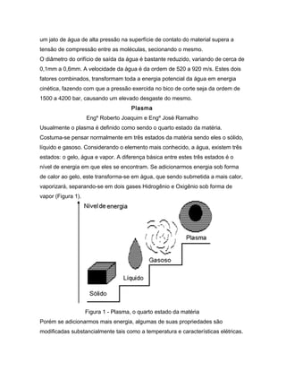 um jato de água de alta pressão na superfície de contato do material supera a
tensão de compressão entre as moléculas, secionando o mesmo.
O diâmetro do orifício de saída da água é bastante reduzido, variando de cerca de
0,1mm a 0,6mm. A velocidade da água é da ordem de 520 a 920 m/s. Estes dois
fatores combinados, transformam toda a energia potencial da água em energia
cinética, fazendo com que a pressão exercida no bico de corte seja da ordem de
1500 a 4200 bar, causando um elevado desgaste do mesmo.
Plasma
Engº Roberto Joaquim e Engº José Ramalho
Usualmente o plasma é definido como sendo o quarto estado da matéria.
Costuma-se pensar normalmente em três estados da matéria sendo eles o sólido,
líquido e gasoso. Considerando o elemento mais conhecido, a água, existem três
estados: o gelo, água e vapor. A diferença básica entre estes três estados é o
nível de energia em que eles se encontram. Se adicionarmos energia sob forma
de calor ao gelo, este transforma-se em água, que sendo submetida a mais calor,
vaporizará, separando-se em dois gases Hidrogênio e Oxigênio sob forma de
vapor (Figura 1).
Figura 1 - Plasma, o quarto estado da matéria
Porém se adicionarmos mais energia, algumas de suas propriedades são
modificadas substancialmente tais como a temperatura e características elétricas.
 