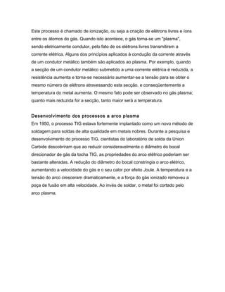 Este processo é chamado de ionização, ou seja a criação de elétrons livres e íons
entre os átomos do gás. Quando isto acontece, o gás torna-se um "plasma",
sendo eletricamente condutor, pelo fato de os elétrons livres transmitirem a
corrente elétrica. Alguns dos princípios aplicados à condução da corrente através
de um condutor metálico também são aplicados ao plasma. Por exemplo, quando
a secção de um condutor metálico submetido a uma corrente elétrica é reduzida, a
resistência aumenta e torna-se necessário aumentar-se a tensão para se obter o
mesmo número de elétrons atravessando esta secção, e conseqüentemente a
temperatura do metal aumenta. O mesmo fato pode ser observado no gás plasma;
quanto mais reduzida for a secção, tanto maior será a temperatura.
Desenvolvimento dos processos a arco plasma
Em 1950, o processo TIG estava fortemente implantado como um novo método de
soldagem para soldas de alta qualidade em metais nobres. Durante a pesquisa e
desenvolvimento do processo TIG, cientistas do laboratório de solda da Union
Carbide descobriram que ao reduzir consideravelmente o diâmetro do bocal
direcionador de gás da tocha TIG, as propriedades do arco elétrico poderiam ser
bastante alteradas. A redução do diâmetro do bocal constringia o arco elétrico,
aumentando a velocidade do gás e o seu calor por efeito Joule. A temperatura e a
tensão do arco cresceram dramaticamente, e a força do gás ionizado removeu a
poça de fusão em alta velocidade. Ao invés de soldar, o metal foi cortado pelo
arco plasma.
 