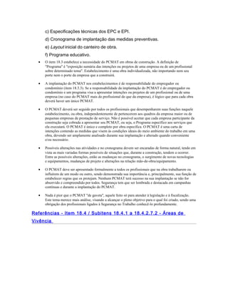 c) Especificações técnicas dos EPC e EPI.
d) Cronograma de implantação das medidas preventivas.
e) Layout inicial do canteiro de obra.
f) Programa educativo.
• O item 18.3 estabelece a necessidade do PCMAT em obras de construção. A definição de
"Programa" é "exposição sumária das intenções ou projetos de uma empresa ou de um profissional
sobre determinado tema". Estabelecimento é uma obra individualizada, não importando nem seu
porte nem o porte da empresa que a construirá.
• A implantação do PCMAT nos estabelecimentos é de responsabilidade do empregador ou
condomínio (item 18.3.3). Se a responsabilidade da implantação do PCMAT é do empregador ou
condomínio e um programa visa a apresentar intenções ou projetos de um profissional ou de uma
empresa (no caso do PCMAT mais do profissional do que da empresa), é lógico que para cada obra
deverá haver um único PCMAT.
• O PCMAT deverá ser seguido por todos os profissionais que desempenharem suas funções naquele
estabelecimento, ou obra, independentemente de pertencerem aos quadros da empresa maior ou de
pequenas empresas de prestação de serviço. Não é possível aceitar que cada empresa participante da
construção seja cobrada a apresentar seu PCMAT, ou seja, o Programa específico aos serviços que
ela executará. O PCMAT é único e completo por obra específica. O PCMAT é uma carta de
intenções contendo as medidas que visem às condições ideais do meio ambiente do trabalho em uma
obra, devendo ser amplamente analisado durante sua implantação e alterado quando conveniente
e/ou necessário.
• Possíveis alterações nas atividades e no cronograma devem ser encaradas de forma natural, tendo em
vista as mais variadas formas possíveis de situações que, durante a construção, tendem a ocorrer.
Entre as possíveis alterações, estão as mudanças no cronograma, o surgimento de novas tecnologias
e equipamentos, mudanças de projeto e alterações na relação mão-de-obra/equipamento.
• O PCMAT deve ser apresentado formalmente a todos os profissionais que na obra trabalharem ou
influírem de um modo ou outro, sendo demonstrada sua importância e, principalmente, sua função de
estabelecer regras que os protejam. Nenhum PCMAT terá sucesso na sua implantação se não for
absorvido e compreendido por todos. Segurança tem que ser lembrada e destacada em campanhas
contínuas e durante a implantação do PCMAT.
• Nada é pior que o PCMAT "de gaveta", aquele feito só para atender à legislação e à fiscalização.
Este tema merece mais análise, visando a alcançar o pleno objetivo para o qual foi criado, sendo uma
obrigação dos profissionais ligados à Segurança no Trabalho conhecê-lo profundamente.
Referências - Item 18.4 / Subitens 18.4.1 a 18.4.2.7.2 - Áreas de
Vivência
 