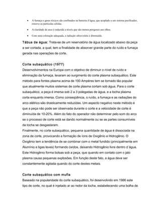 • A fumaça e gases tóxicos são confinados na barreira d´água, que acoplado a um sistema purificador,
remove as partículas sólidas.
• A claridade do arco é reduzida a níveis que são menos perigosos aos olhos.
• Com uma coloração adequada, a radiação ultravioleta é diminuída.
Tábua de água: Trata-se de um reservatório de água localizado abaixo da peça
a ser cortada, a qual, tem a finalidade de absorver grande parte do ruído e fumaça
gerada nas operações de corte.
Corte subaquático (1977)
Desenvolvimentos na Europa com o objetivo de diminuir o nível de ruído e
eliminação da fumaça, levaram ao surgimento do corte plasma subaquático. Este
método para fontes plasma acima de 100 Ampéres tem se tornado tão popular
que atualmente muitos sistemas de corte plasma cortam sob água. Para o corte
subaquático, a peça é imersa sob 2 a 3 polegadas de água, e a tocha plasma
corta enquanto imersa. Como conseqüência, o ruído, a fumaça e as radiações do
arco elétrico são drasticamente reduzidas. Um aspecto negativo neste método é
que a peça não pode ser observada durante o corte e a velocidade de corte é
diminuída de 10-20%. Além do fato do operador não determinar pelo som do arco
se o processo de corte está se dando normalmente ou se as partes consumíveis
da tocha se desgastaram.
Finalmente, no corte subaquático, pequena quantidade de água é dissociada na
zona de corte, provocando a formação de íons de Oxigênio e Hidrogênio. O
Oxigênio tem a tendência de se combinar com o metal fundido (principalmente em
Alumínio e ligas leves) formando óxidos, deixando Hidrogênio livre dentro d´água.
Este Hidrogênio forma bolsas sob a peça, que quando em contato com o jato
plasma causa pequenas explosões. Em função deste fato, a água deve ser
constantemente agitada quando do corte destes metais.
Corte subaquático com mufla
Baseado na popularidade do corte subaquático, foi desenvolvido em 1986 este
tipo de corte, no qual é injetado ar ao redor da tocha, estabelecendo uma bolha de
 