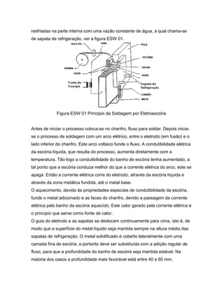 resfriadas na parte interna com uma vazão constante de água, a qual chama-se
de sapata de refrigeração, ver a figura ESW 01.
Figura ESW 01 Principio da Soldagem por Eletroescória
Antes de iniciar o processo coloca-se no chanfro, fluxo para soldar. Depois inicia-
se o processo de soldagem com um arco elétrico, entre o eletrodo (em fusão) e o
lado inferior do chanfro. Este arco voltaico funde o fluxo. A condutibilidade elétrica
da escória líquida, que resulta do processo, aumenta diretamente com a
temperatura. Tão logo a condutibilidade do banho de escória tenha aumentado, a
tal ponto que a escória conduza melhor do que a corrente elétrica do arco, este se
apaga. Então a corrente elétrica corre do eletrodo, através da escória líquida e
através da zona metálica fundida, até o metal base.
O aquecimento, devido às propriedades especiais de condutibilidade da escória,
funde o metal adicionado e as faces do chanfro, devido a passagem da corrente
elétrica pelo banho da escória aquecido. Este calor gerado pela corrente elétrica é
o principio que serve como fonte de calor.
O guia do eletrodo e as sapatas se deslocam continuamente para cima, isto é, de
modo que a superfície do metal líquido seja mantida sempre na altura média das
sapatas de refrigeração. O metal solidificado é coberto lateralmente com uma
camada fina de escória, e portanto deve ser substituída com a adição regular de
fluxo, para que a profundidade do banho de escória seja mantida estável. Na
maioria dos casos a profundidade mais favorável está entre 40 e 60 mm.
 