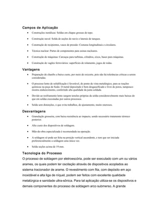Campos de Aplicação
• Construções metálicas: Soldas em chapas grossas de topo.
• Construção naval: Solda de seções do navio e laterais de tanques.
• Construção de recipientes, vasos de pressão: Costuras longitudinais e circulares.
• Técnica nuclear: Partes de componentes para usinas nucleares.
• Construção de máquinas: Carcaças para turbinas, cilindros, eixos, bases para máquinas.
• Construção de vagões ferroviários: superfícies de rolamento, jogos de rodas.
Vantagens
• Preparação do chanfro a baixo custo, por meio de oxicorte, pois não há tolerâncias críticas a serem
consideradas.
• O processo lento de solidificação é favorável, do ponto de vista metalúrgico, para as reações
químicas na poça de fusão. O metal depositado é bem desgaseificado e livre de poros, tampouco
mostra endurecimento, conferindo alta qualidade da junta soldada.
• Devido ao resfriamento lento surgem tensões próprias da solda consideravelmente mais baixas do
que em soldas executadas por outros processos.
• Solda sem distorções, o que evita trabalhos, de ajustamento, muito onerosos.
Desvantagens
• Granulação grosseira, com baixa resistência ao impacto, sendo necessário tratamento térmico
posterior.
• Alto custo dos dispositivos de soldagem.
• Mão-de-obra especializada é recomendada na operação.
• A soldagem só pode ser feita na posição vertical ascendente, e tem que ser iniciada
preferencialmente a soldagem uma única vez.
• Solda seções acima de 19 mm.
Tecnologia do Processo
O processo de soldagem por eletroescória, pode ser executado com um ou vários
arames, os quais podem ter oscilação através de dispositivos acoplados ao
sistema tracionador de arame. O revestimento com fita, com depósito em aço
inoxidável e alta liga de níquel, podem ser feitos com excelente qualidade
metalúrgica e sanidade ultra-sônica. Para tal aplicação utiliza-se os dispositivos e
demais componentes do processo de soldagem arco submerso. A grande
 