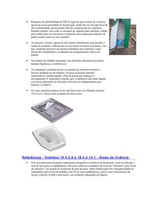 • Pesquisas de aplicabilidade da NR 18 sugerem que as áreas de vivência,
apesar de serem prioridade da fiscalização, ainda têm um elevado nível de
não conformidade, apresentando falta de cumprimento de exigências
bastante simples, tais como a colocação de suportes para sabonete, cabide
para toalha junto aos chuveiros e recipiente com tampa para depósito de
papéis usados junto ao vaso sanitário.
• As áreas de vivência, apesar de não estarem diretamente relacionadas à
causas de acidentes, influenciam na sua maior ou menor ocorrência, visto
que condições precárias da mesma contribuem para diminuir a auto-
estima dos trabalhadores, resultando em comportamento abaixo do
padrão.
• Nas frentes de trabalho itinerantes, são utilizadas alternativas portáteis
bastante higiênicas e confortáveis.
• As instalações sanitárias devem ter paredes de material resistente e
lavável, podendo ser de madeira. Os pisos possuirão material
impermeável e antiderrapante, além de portas que impeçam o
devassamento. É importante ressaltar que os banheiros não farão ligação
com locais destinados às refeições e deverão ser independentes para
homens e mulheres.
• Os vasos sanitários podem ser do tipo bacia turca ou sifonado (subitem
18.4.2.6.2). Abaixo dois exemplos de bacia turca:
Referências - Subitens 18.4.2.8 a 18.4.2.14.1 - Áreas de Vivência
• Este item apresenta alterações importantes obrigando a existência de alojamento, local de refeição e
área de lazer para os trabalhadores. Devemos observar a mudança de nome de "refeitório" para "local
de refeições", em função do acréscimo da área de lazer. Outra modificação foi a obrigatoriedade de
ambulatório para frente de trabalho com 50 ou mais trabalhadores, assim como fornecimento de
lençol, cobertor, fronha e travesseiro, em condições adequadas de higiene.
 