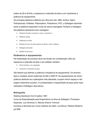 ordem de 20 a 40 kHz, a espessura e extensão da área a unir caracteriza a
potência do equipamento.
Os principais plásticos soldáveis por ultra-som são: ABS, Acrílico, Nylon,
Policarbonato, Poliéster, Polipropileno, Poliestireno, PVC, a Soldagem dissimilar
entre os plásticos dependem muito da resina empregada. Portanto a Soldagem
dos plásticos apresenta como vantagens:
• Substituir fixações mecânicas ( porcas / parafusos )
• Melhorar design
• Segurança na união
• Redução de risco da ação química do adesivo sobre o plástico
• Soldagem dissimilar
• Rapidez do processo
Parâmetros e equipamentos
Na implantação do processo deve ser levado em consideração, alem da
espessura e extensão da área a ser soldada, também:
• Ponto de fusão a ser empregado
• Geometria e dimensões da peça
São fatores que definem a potência e freqüência do equipamento. Os diversos
tipos e modelos variam potências de 800 a 3000 W. Os equipamentos de menor
potência destinam-se a aplicações mais delicadas, ocupam menor espaço e não
exigem isolamento acústico. A complexidade e irregularidade da peça pode impor
restrições à Soldagem ultra-sônica.
Bibliografia
Welding Handbook Vol 2 8 edition 1991
Curso de Especialização para Engenheiros na Área de Soldagem. Processos
Especiais. Luiz Gimenes Jr. Marcos Antonio Tremonti
Aumenta a demanda por novos métodos de solda. Luis Moura. Plástico Moderno
jul/1989
 