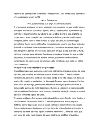 Técnicas de Soldadura en Materiales Termoplásticos. S.B. Jones (IIW). Soldadura
y Tecnologias de Union fev/90
Arco Submerso
Prof. Luiz Gimenes Jr. e Engº José Pinto Ramalho
O processo de soldagem por arco submerso é um processo no qual o calor para a
soldagem é fornecido por um (ou alguns) arco (s) desenvolvido (s) entre um (s)
eletrodo(s) de arame sólido ou tubular e a peça obra. Como já está explícito no
nome, o arco ficará protegido por uma camada de fluxo granular fundido que o
protegerá, assim como o metal fundido e a poça de fusão, da contaminação
atmosférica. Como o arco elétrico fica completamente coberto pelo fluxo, este não
é visível, e a solda se desenvolve sem faíscas, luminosidades ou respingos, que
caracterizam os demais processos de soldagem em que o arco é aberto. O fluxo,
na forma granular, para além das funções de proteção e limpeza do arco e metal
depositado, funciona como um isolante térmico, garantindo uma excelente
concentração de calor que irá caracterizar a alta penetração que pode ser obtida
com o processo.
Princípio de funcionamento do processo
Em soldagem por arco submerso, a corrente elétrica flui através do arco e da poça
de fusão, que consiste em metal de solda e fluxo fundidos. O fluxo fundido é,
normalmente, condutivo (embora no estado sólido, a frio não o seja). Em adição a
sua função protetora, a cobertura de fluxo pode fornecer elementos desoxidantes,
e em solda de aços-liga, pode conter elementos de adição que modificariam a
composição química do metal depositado. Durante a soldagem, o calor produzido
pelo arco elétrico funde uma parte do fluxo, o material de adição (arame) e o metal
de base, formando a poça de fusão.
A zona de soldagem fica sempre protegida pelo fluxo escorificante, parte fundido e
uma cobertura de fluxo não fundido.O eletrodo permanece a uma pequena
distância acima da poça de fusão e o arco elétrico se desenvolve nesta posição.
Com o deslocamento do eletrodo ao longo da junta, o fluxo fundido sobrenada e
se separa do metal de solda líquido, na forma de escória. O metal de solda que
tem ponto de fusão mais elevado do que a escória, se solidifica enquanto a
 