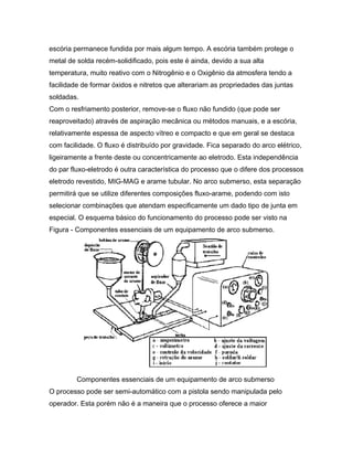 escória permanece fundida por mais algum tempo. A escória também protege o
metal de solda recém-solidificado, pois este é ainda, devido a sua alta
temperatura, muito reativo com o Nitrogênio e o Oxigênio da atmosfera tendo a
facilidade de formar óxidos e nitretos que alterariam as propriedades das juntas
soldadas.
Com o resfriamento posterior, remove-se o fluxo não fundido (que pode ser
reaproveitado) através de aspiração mecânica ou métodos manuais, e a escória,
relativamente espessa de aspecto vítreo e compacto e que em geral se destaca
com facilidade. O fluxo é distribuído por gravidade. Fica separado do arco elétrico,
ligeiramente a frente deste ou concentricamente ao eletrodo. Esta independência
do par fluxo-eletrodo é outra característica do processo que o difere dos processos
eletrodo revestido, MIG-MAG e arame tubular. No arco submerso, esta separação
permitirá que se utilize diferentes composições fluxo-arame, podendo com isto
selecionar combinações que atendam especificamente um dado tipo de junta em
especial. O esquema básico do funcionamento do processo pode ser visto na
Figura - Componentes essenciais de um equipamento de arco submerso.
Componentes essenciais de um equipamento de arco submerso
O processo pode ser semi-automático com a pistola sendo manipulada pelo
operador. Esta porém não é a maneira que o processo oferece a maior
 