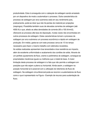 produtividade. Esta é conseguida com o cabeçote de soldagem sendo arrastado
por um dispositivo de modo a automatizar o processo. Outra característica do
processo de soldagem por arco submerso está em seu rendimento pois,
praticamente, pode-se dizer que não há perdas de material por projeções
(respingos). Possibilita também ouso de elevadas correntes de soldagem (até
4000 A) o que, aliado as altas densidades de corrente (60 a 100 A/mm2),
oferecerá ao processo alta taxa de deposição, muitas vezes não encontradas em
outros processos de soldagem. Estas características tornam o processo de
soldagem por arco submerso um processo econômico e rápido em soldagem de
produção. Em média, gasta-se com este processo cerca de 1/3 do tempo
necessário para fazer o mesmo trabalho com eletrodos revestidos.
As soldas realizadas apresentam boa tenacidade e boa resistência ao impacto,
além de excelente uniformidade e acabamento dos cordões de solda. Através de
um perfeito ajustamento de fluxo, arame e parâmetros de soldagem, consegue-se
propriedades mecânicas iguais ou melhores que o metal de base. A maior
limitação deste processo de soldagem é o fato que não permite a soldagem em
posições que não sejam a plana ou horizontal. Ainda assim, a soldagem na
posição horizontal só é possível com a utilização de retentores de fluxo de
soldagem. Na soldagem circunferencial pode-se recorrer a sustentadores de fluxo
como o que é apresentado na Figura - Exemplo de recurso para sustentação de
fluxo.
 