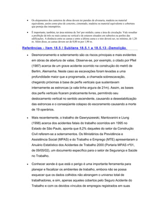 • Os alojamentos dos canteiros de obras devem ter paredes de alvenaria, madeira ou material
equivalente, assim como piso de concreto, cimentado, madeira ou material equivalente e cobertura
que proteja das intempéries.
• É importante, também, ter área mínima de 3m² por módulo, cama e área de circulação. Vale ressaltar
a proibição de três ou mais camas na vertical e de estarem situados em subsolos ou porões das
edificações. A distância entre as camas e entre a última cama e o teto deverá ser, no mínimo, de 1,20
m. Além disso, as camas devem ser de 0,80 m por 1,90 m.
Referências - Item 18.5 / Subitens 18.5.1 a 18.5.13 -Demolição
• Desmoronamento e soterramento são os riscos principais e mais evidentes
em obras de abertura de valas. Observe-se, por exemplo, o citado por Pfeil
(1987) acerca de um grave acidente ocorrido na construção do metrô de
Berlim, Alemanha. Neste caso as escavações foram levadas a uma
profundidade maior que a programada, a chamada sobrescavação,
chegando próximas à base de perfis verticais que sustentavam
internamente as estroncas (a vala tinha argura de 21m). Assim, as bases
dos perfis verticais ficaram praticamente livres, permitindo seu
deslocamento vertical no sentido ascendente, causando a desestabilização
das estroncas e o conseqüente colapso do escoramento causando a morte
de 19 operários.
• Mais recentemente, o trabalho de Gawryszewski, Mantovanini e Liung
(1998) acerca dos acidentes fatais do trabalho ocorridos em 1995 no
Estado de São Paulo, aponta que 8,2% daqueles do setor da Construção
Civil referem-se a soterramentos. Os Ministérios da Previdência e
Assistência Social (MPAS) e do Trabalho e Emprego (MTE) apresentaram o
Anuário Estatístico dos Acidentes de Trabalho 2000 (Portaria MPAS nº01,
de 09/05/02), um documento específico para o setor de Segurança e Saúde
no Trabalho.
• Conhecer aonde é que está o perigo é uma importante ferramenta para
planejar e fiscalizar os ambientes de trabalho, embora não se possa
esquecer que os dados colhidos não abrangem o universo total de
trabalhadores, e sim, apenas aqueles cobertos pelo Seguro Acidente do
Trabalho e com os devidos vínculos de empregos registrados em suas
 