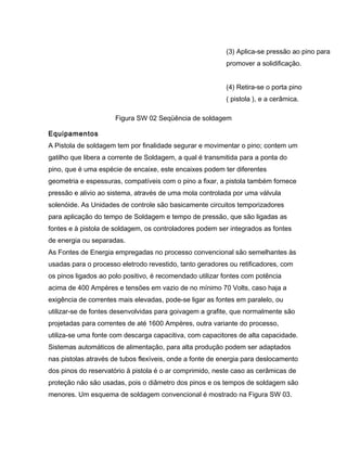 (3) Aplica-se pressão ao pino para
promover a solidificação.
(4) Retira-se o porta pino
( pistola ), e a cerâmica.
Figura SW 02 Seqüência de soldagem
Equipamentos
A Pistola de soldagem tem por finalidade segurar e movimentar o pino; contem um
gatilho que libera a corrente de Soldagem, a qual é transmitida para a ponta do
pino, que é uma espécie de encaixe, este encaixes podem ter diferentes
geometria e espessuras, compatíveis com o pino a fixar, a pistola também fornece
pressão e alivio ao sistema, através de uma mola controlada por uma válvula
solenóide. As Unidades de controle são basicamente circuitos temporizadores
para aplicação do tempo de Soldagem e tempo de pressão, que são ligadas as
fontes e à pistola de soldagem, os controladores podem ser integrados as fontes
de energia ou separadas.
As Fontes de Energia empregadas no processo convencional são semelhantes às
usadas para o processo eletrodo revestido, tanto geradores ou retificadores, com
os pinos ligados ao polo positivo, é recomendado utilizar fontes com potência
acima de 400 Ampères e tensões em vazio de no mínimo 70 Volts, caso haja a
exigência de correntes mais elevadas, pode-se ligar as fontes em paralelo, ou
utilizar-se de fontes desenvolvidas para goivagem a grafite, que normalmente são
projetadas para correntes de até 1600 Ampères, outra variante do processo,
utiliza-se uma fonte com descarga capacitiva, com capacitores de alta capacidade.
Sistemas automáticos de alimentação, para alta produção podem ser adaptados
nas pistolas através de tubos flexíveis, onde a fonte de energia para deslocamento
dos pinos do reservatório ä pistola é o ar comprimido, neste caso as cerâmicas de
proteção não são usadas, pois o diâmetro dos pinos e os tempos de soldagem são
menores. Um esquema de soldagem convencional é mostrado na Figura SW 03.
 