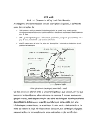MIG MAG
Prof. Luiz Gimenes Jr. e Engº José Pinto Ramalho
A soldagem a arco com eletrodos fusíveis sobre proteção gasosa, é conhecida
pelas denominações de:
• MIG, quando a proteção gasosa utilizada for constituída de um gás inerte, ou seja um gás
normalmente monoatômico como Argônio ou Hélio, e que não tem nenhuma atividade física com a
poça de fusão
• MAG, quando a proteção gasosa é feita com um gás dito ativo, ou seja, um gás que interage com a
poça de fusão, normalmente CO2 - dióxido de Carbono
• GMAW, (abreviatura do inglês Gás Metal Arc Welding) que é a designação que engloba os dois
processos acima citados
Princípios básicos do processo MIG / MAG
Os dois processos diferem entre si unicamente pelo gás que utilizam, um vez que
os componentes utilizados são exatamente os mesmos. A simples mudança do
gás por sua vez, será responsável por uma série de alterações no comportamento
das soldagens. Estes gases, segundo sua natureza e composição, tem uma
influência preponderante nas características do arco, no tipo de transferência de
metal do eletrodo à peça, na velocidade de soldagem, nas perdas por projeções,
na penetração e na forma externa da solda. Além disto, o gás também tem
 