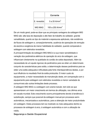 Corrente
E. revestido 5 a 20 A/mm
2
MIG MAG 100 a 250 A/mm
2
De um modo geral, pode-se dizer que as principais vantagens da soldagem MIG
MAG são: alta taxa de deposição e alto fator de trabalho do soldador, grande
versatilidade, quanto ao tipo de material e espessuras aplicáveis, não existência
de fluxos de soldagem e, conseqüentemente, ausência de operações de remoção
de escória e exigência de menor habilidade do soldador, quando comparada à
soldagem com eletrodos revestidos.
A principal limitação da soldagem MIG MAG é a sua maior sensibilidade à
variação dos parâmetros elétricos de operação do arco de soldagem, que
influenciam diretamente na qualidade do cordão de solda depositado. Além da
necessidade de um ajuste rigoroso de parâmetros para se obter um determinado
conjunto de características para solda, a determinação desses parâmetros para se
obter uma solda adequada é dificultada pela forte interdependência destes, e por
sua influência no resultado final da solda produzida. O maior custo do
equipamento, a maior necessidade de manutenção deste, em comparação com o
equipamento para soldagem com eletrodos revestidos e menor variedade de
consumíveis são outras limitações deste processo.
A soldagem MIG MAG e a soldagem com arame tubular, tem sido as que
apresentaram um maior crescimento em termos de utilização, nos últimos anos
em escala mundial. Este crescimento ocorre principalmente devido à tendência à
substituição, sempre que possível da soldagem manual por processos semi-
automáticos, mecanizados e automáticos, para a obtenção de maior produtividade
em soldagem. Estes processos tem se mostrado os mais adequados dentre os
processos de soldagem à arco, à soldagem automática e com a utilização de
robôs.
Segurança e Saúde Ocupacional
 