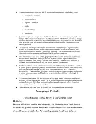 • O processo de soldagem emite uma série de agentes nocivos a saúde dos trabalhadores, como:
o Radiação não ionizante;
o Fumos metálicos;
o Fagulhas e estilhaços;
o Ruído;
o Choque elétrico;
o Ergonômico.
• Quanto a radiação gerada no processo, não há outra alternativa para controle do agente, a não ser a
proteção individual ao soldador e coletiva (biombos) aos demais trabalhadores próximos. A proteção
individual consiste em botas de cano longo de raspa com biqueira de aço, ou botina com perneira de
raspa, avental de raspa tipo barbeiro com mangas ou avental convencional complementado com
mangotes de raspa.
• Luvas de raspa cano longo, (este conjunto proteje também contra estilhaços e fagulhas quentes).
Máscara de soldador com lentes escuras na tonalidade de 10 a 12, ou máscara de soldador com
escurecimento automático, sem uso a lente fica na tonalidade 3 e no momento de acionado o arco
elétrico o dispositivo passa para tonalidade de 10 a 14, conforme regulagem.
• Sob a máscara usa-se uma touca de brim, própria para soldador, contra queimadura nos cabelos e
pescoço causada por fagulhas e radiação, e óculos de proteção contra impacto, evitando que
estilhaços atingem os olhos quando o soldador erguer a máscara. Dependendo dos resultados as
avaliações ambientais o soldador deverá usar protetor auricular contra o ruído.
• Para fumos métálicos, deverá ser feita uma avaliação ambiental no local para identificar e quantificar
os agentes químicos gerados e a partir dos resultados tomar medidas de controle, como: exaustão no
ambiente ou localizada (cuidado para não alterar a qualidade da solda), ou EPI (respirador
descartável P-2). Pode-se também identificar a composição do aço e do arame de solda, conhecendo
os agentes presentes, os quais são liberados no processo de solda, e viabilizar a substituição do
material utilizado.
• O trabalhador para executar este tipo de trabalho deverá passar por um treinamento específico de
Soldagem Mig-Mag, (aqui a carga horária é de 80 horas). Neste treinamento está incluso a prevenção
contra acidentes com eletricidade, cortes, queimaduras, queda de materiais, enfim... E maneiras
corretas e ergonômicas de efetuar a soldagem.
• Quanto a marcas dos EPI´s, existe no mercado uma infinidade de opções a disposição.
Soldagem por Explosão
Fernanda Laureti Thomaz da Silva e Luiz Gimenes Júnior
Histórico
Durante a 1ª Guerra Mundial, era observado que partes metálicas de projéteis e
de estilhaços quando colidiam com outras superfícies metálicas, em determinadas
circunstâncias, eram soldadas. Porém, este processo, foi relatado de forma
 