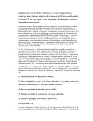 respectivas empresas. Estar ciente das conseqüências para tomar
iniciativas que evitem os acidentes é de suma importância, pois eles saem
muito caro. É um mau negócio para empresas, trabalhadores, governo e
sociedade como um todo.
• Casos de soterramento são observados em várias companhias de saneamento do país. O principal
motivo para a ocorrência de tais acidentes é a ausência dos sistemas de contenção do solo. A
principal alegação das empreiteiras é que a instalação do escoramento é demorada, atravancando a
continuidade da obra e atrasando o cronograma. Evidentemente, isto não procede, pois não se deve
justificar a ausência ou precariedade das medidas de segurança em função de fatores econômicos
e/ou de produção. Segundo dados de PROTEÇÃO (2004), no ano 2000 ocorreram 33 mortes no
Brasil no setor de saneamento, sendo a maioria por soterramento. A terceirização que vem
sistematicamente ocorrendo no setor, em geral, leva à precarização das condições de segurança e
saúde no trabalho, aliás, como é típico em outros setores econômicos em que este fenômeno vem
surgindo no Brasil. O setor de saneamento é considerado tão problemático no país que em 2004 o
Ministério do Trabalho e Emprego priorizou a fiscalização nesta atividade em 6 estados da
federação, além do Distrito Federal.
• Por fim, cabe destacar que os índices de acidentes de trabalho em escavação na indústria da
construção civil é elevado no Brasil. Segundo dados do Ministério do Trabalho e Emprego e da
Previdência Social, conforme Anuário anteriormente mencionado, a atividade econômica de
perfuração e execução de fundações destinadas a construção civil colocou-se em 14º lugar entre as
560 existentes, considerando freqüência, gravidade e custos dos acidentes de trabalho no período
1997-1999. Outros dados revelam que os soterramentos estão, ao lado de quedas e eletrocussão,
entre os principais tipos de acidentes de trabalho fatais ocorridos na indústria da construção civil. Há
no país, várias ações na justiça do trabalho contra empregadores, engenheiros e mestres de obras
responsabilizando-os civil e criminalmente por acidentes de trabalho ocorridos nestas atividades.
• Toda demolição deve ser programada e dirigida por profissional legalmente habilitado. Este tipo de
trabalho deve ser realizado por empresa especializada. Deve ser sempre proibida a qualquer pessoa
não autorizada, a entrada na área onde se faz a demolição. Os Riscos mais freqüentes em demolições
são:
a) Danos causados nas estruturas vizinhas;
b) Riscos específicos, como explosões, incêndios ou vibrações quando da
utilização de explosivos ou utilização de lança térmica;
c) Riscos associados à poluição sonora (ruído);
d) Riscos associados à projeção de poeiras e partículas;
e) Riscos de projeção de elementos demolidos;
f) Riscos elétricos.
• As causas principais de ocorrência de acidentes são: falta de sinalização, delimitação e controle de
acesso; sobrecarga de pisos com entulhos; utilização de andaimes mal ancorados ou escorados; não
 