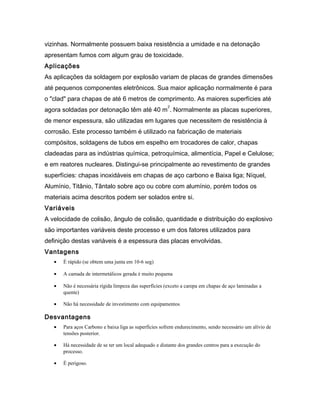 vizinhas. Normalmente possuem baixa resistência a umidade e na detonação
apresentam fumos com algum grau de toxicidade.
Aplicações
As aplicações da soldagem por explosão variam de placas de grandes dimensões
até pequenos componentes eletrônicos. Sua maior aplicação normalmente é para
o "clad" para chapas de até 6 metros de comprimento. As maiores superfícies até
agora soldadas por detonação têm até 40 m
2
. Normalmente as placas superiores,
de menor espessura, são utilizadas em lugares que necessitem de resistência à
corrosão. Este processo também é utilizado na fabricação de materiais
compósitos, soldagens de tubos em espelho em trocadores de calor, chapas
cladeadas para as indústrias química, petroquímica, alimentícia, Papel e Celulose;
e em reatores nucleares. Distingui-se principalmente ao revestimento de grandes
superfícies: chapas inoxidáveis em chapas de aço carbono e Baixa liga; Níquel,
Alumínio, Titânio, Tântalo sobre aço ou cobre com alumínio, porém todos os
materiais acima descritos podem ser solados entre si.
Variáveis
A velocidade de colisão, ângulo de colisão, quantidade e distribuição do explosivo
são importantes variáveis deste processo e um dos fatores utilizados para
definição destas variáveis é a espessura das placas envolvidas.
Vantagens
• É rápido (se obtem uma junta em 10-6 seg)
• A camada de intermetálicos gerada é muito pequena
• Não é necessária rígida limpeza das superfícies (exceto a carepa em chapas de aço laminadas a
quente)
• Não há necessidade de investimento com equipamentos
Desvantagens
• Para aços Carbono e baixa liga as superfícies sofrem endurecimento, sendo necessário um alívio de
tensões posterior.
• Há necessidade de se ter um local adequado e distante dos grandes centros para a execução do
processo.
• É perigoso.
 