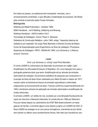 Em todos os países, os explosivos tem transporte, mercado, uso e
armazenamento controlado, o que dificulta a implantação do processo. No Brasil
este controle é exercido pelas Forças Armadas.
Bibliografia
Welding and Metal Fabrication - October 1969.
ASM Handbook , vol 6 Welding, Soldering and Brazing.
Welding Handbook - AWS 8 edition Vol 2
Tecnologia de Soldagem. Coord. Paulo V. Marques
Soldadura & Construção Metálica - julho 1983. artigo: "Aspectos básicos da
soldadura por explosão" de Jorge Paes Mamede e Orlando Correia de Matos.
Curso de Especialização para Engenheiros na Ärea de soldagem. Processos
Especiais de Soldagem. FBTS - SENAI-RJ 1995. Luiz Gimenes jr. e Marcos
Antonio Tremonti
Laser
Prof. Luiz Gimenes Jr. e Engº José Pinto Ramalho
O nome LASER é a abreviatura da descrição do processo em inglês: Light
Amplification by Stimulated Emission of Radiation. Em uma tradução livre para o
português podemos dizer que seria: Amplificação da luz através da emissão
estimulada de radiação. Os primeiros trabalhos de pesquisa que conduziram à
invenção do feixe de laser foram realizados por Albert Einstein e datam de 1917,
versam sobre os fenômenos físicos de emissão espontânea e estimulada
subjacentes ao funcionamento do laser. Townes confirmou experimentalmente em
1954 o fenômeno através da aplicação da emissão estimulada à amplificação de
ondas ultracurtas.
O primeiro LASER, um sólido de rubi, excitado por uma lâmpada fluorescente de
vapor de mercúrio e filamento helicoidal, foi construído em 1960 por Maimann.
Poucos meses depois os Laboratórios da AT&T Bell desenvolveram um laser
gasoso de He-Ne, e somente alguns anos depois surgiria um LASER de CO2. O
feixe LASER se propaga no ar com pouca divergência, orientando-se por óticas
sem perder ou alterar suas características físicas, fato este que impulsionou seu
 