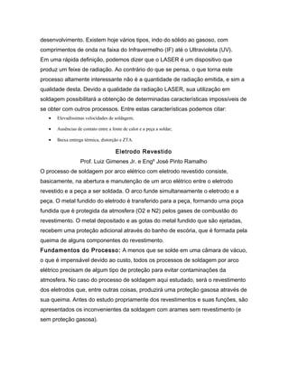 desenvolvimento. Existem hoje vários tipos, indo do sólido ao gasoso, com
comprimentos de onda na faixa do Infravermelho (IF) até o Ultravioleta (UV).
Em uma rápida definição, podemos dizer que o LASER é um dispositivo que
produz um feixe de radiação. Ao contrário do que se pensa, o que torna este
processo altamente interessante não é a quantidade de radiação emitida, e sim a
qualidade desta. Devido a qualidade da radiação LASER, sua utilização em
soldagem possibilitará a obtenção de determinadas características impossíveis de
se obter com outros processos. Entre estas características podemos citar:
• Elevadíssimas velocidades de soldagem;
• Ausências de contato entre a fonte de calor e a peça a soldar;
• Baixa entrega térmica, distorção e ZTA.
Eletrodo Revestido
Prof. Luiz Gimenes Jr. e Engº José Pinto Ramalho
O processo de soldagem por arco elétrico com eletrodo revestido consiste,
basicamente, na abertura e manutenção de um arco elétrico entre o eletrodo
revestido e a peça a ser soldada. O arco funde simultaneamente o eletrodo e a
peça. O metal fundido do eletrodo é transferido para a peça, formando uma poça
fundida que é protegida da atmosfera (O2 e N2) pelos gases de combustão do
revestimento. O metal depositado e as gotas do metal fundido que são ejetadas,
recebem uma proteção adicional através do banho de escória, que é formada pela
queima de alguns componentes do revestimento.
Fundamentos do Processo: A menos que se solde em uma câmara de vácuo,
o que é impensável devido ao custo, todos os processos de soldagem por arco
elétrico precisam de algum tipo de proteção para evitar contaminações da
atmosfera. No caso do processo de soldagem aqui estudado, será o revestimento
dos eletrodos que, entre outras coisas, produzirá uma proteção gasosa através de
sua queima. Antes do estudo propriamente dos revestimentos e suas funções, são
apresentados os inconvenientes da soldagem com arames sem revestimento (e
sem proteção gasosa).
 