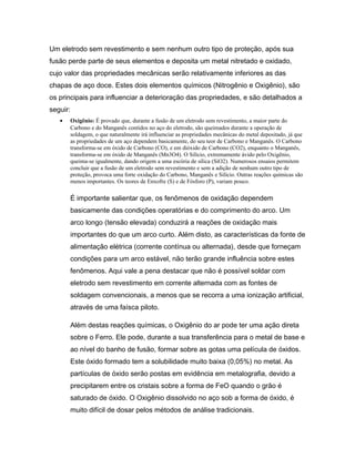 Um eletrodo sem revestimento e sem nenhum outro tipo de proteção, após sua
fusão perde parte de seus elementos e deposita um metal nitretado e oxidado,
cujo valor das propriedades mecânicas serão relativamente inferiores as das
chapas de aço doce. Estes dois elementos químicos (Nitrogênio e Oxigênio), são
os principais para influenciar a deterioração das propriedades, e são detalhados a
seguir:
• Oxigênio: É provado que, durante a fusão de um eletrodo sem revestimento, a maior parte do
Carbono e do Manganês contidos no aço do eletrodo, são queimados durante a operação de
soldagem, o que naturalmente irá influenciar as propriedades mecânicas do metal depositado, já que
as propriedades de um aço dependem basicamente, do seu teor de Carbono e Manganês. O Carbono
transforma-se em óxido de Carbono (CO), e em dióxido de Carbono (CO2), enquanto o Manganês,
transforma-se em óxido de Manganês (Mn3O4). O Silício, extremamente ávido pelo Oxigênio,
queima-se igualmente, dando origem a uma escória de sílica (SiO2). Numerosos ensaios permitem
concluir que a fusão de um eletrodo sem revestimento e sem a adição de nenhum outro tipo de
proteção, provoca uma forte oxidação do Carbono, Manganês e Silício. Outras reações químicas são
menos importantes. Os teores de Enxofre (S) e de Fósforo (P), variam pouco.
É importante salientar que, os fenômenos de oxidação dependem
basicamente das condições operatórias e do comprimento do arco. Um
arco longo (tensão elevada) conduzirá a reações de oxidação mais
importantes do que um arco curto. Além disto, as características da fonte de
alimentação elétrica (corrente contínua ou alternada), desde que forneçam
condições para um arco estável, não terão grande influência sobre estes
fenômenos. Aqui vale a pena destacar que não é possível soldar com
eletrodo sem revestimento em corrente alternada com as fontes de
soldagem convencionais, a menos que se recorra a uma ionização artificial,
através de uma faísca piloto.
Além destas reações químicas, o Oxigênio do ar pode ter uma ação direta
sobre o Ferro. Ele pode, durante a sua transferência para o metal de base e
ao nível do banho de fusão, formar sobre as gotas uma película de óxidos.
Este óxido formado tem a solubilidade muito baixa (0,05%) no metal. As
partículas de óxido serão postas em evidência em metalografia, devido a
precipitarem entre os cristais sobre a forma de FeO quando o grão é
saturado de óxido. O Oxigênio dissolvido no aço sob a forma de óxido, é
muito difícil de dosar pelos métodos de análise tradicionais.
 