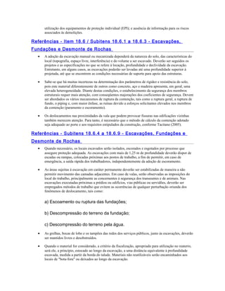 utilização dos equipamentos de proteção individual (EPI); e ausência de informação para os riscos
associados às demolições.
Referências - Item 18.6 / Subitens 18.6.1 a 18.6.3 - Escavações,
Fundações e Desmonte de Rochas
• A adoção da escavação manual ou mecanizada dependerá da natureza do solo, das características do
local (topografia, espaço livre, interferência) e do volume a ser escavado. Deverão ser seguidos os
projetos e as especificações no que se refere à locação, profundidade e declividade da escavação.
Entretanto, em alguns casos, as escavações poderão ser levadas até uma profundidade superior à
projetada, até que se encontrem as condições necessárias de suporte para apoio das estruturas.
• Sabe-se que há muitas incertezas na determinação dos parâmetros de rigidez e resistência do solo,
pois este material diferentemente de outros como concreto, aço e madeira apresenta, em geral, uma
elevada heterogeneidade. Diante destas condições, o estabelecimento da segurança dos membros
estruturais requer mais atenção, com conseqüentes majorações dos coeficientes de segurança. Devem
ser abordados os vários mecanismos de ruptura da contenção, tais como a ruptura geral, a ruptura de
fundo, o piping e, com maior ênfase, as ruínas devido a esforços solicitantes elevados nos membros
da contenção (paramento e escoramento).
• Os deslocamentos nas proximidades da vala que podem provocar fissuras nas edificações vizinhas
também merecem atenção. Para tanto, é necessário que o método de cálculo da contenção adotado
seja adequado ao porte e aos requisitos estipulados da construção, conforme Tacitano (2005).
Referências - Subitens 18.6.4 a 18.6.9 - Escavações, Fundações e
Desmonte de Rochas
• Quando necessário, os locais escavados serão isolados, escorados e esgotados por processo que
assegure proteção adequada. As escavações com mais de 1,25 m de profundidade deverão dispor de
escadas ou rampas, colocadas próximas aos postos de trabalho, a fim de permitir, em caso de
emergência, a saída rápida dos trabalhadores, independentemente da adoção de escoramento.
• As áreas sujeitas à escavação em caráter permanente deverão ser estabilizadas de maneira a não
permitir movimento das camadas adjacentes. Em caso de valas, serão observadas as imposições do
local do trabalho, principalmente as concernentes à segurança dos transeuntes e de animais. Nas
escavações executadas próximas a prédios ou edifícios, vias públicas ou servidões, deverão ser
empregados métodos de trabalho que evitem as ocorrências de qualquer perturbação oriunda dos
fenômenos de deslocamento, tais como:
a) Escoamento ou ruptura das fundações;
b) Descompressão do terreno da fundação;
c) Descompressão do terreno pela água.
• As grelhas, bocas de lobo e os tampões das redes dos serviços públicos, junto às escavações, deverão
ser mantidos livres e desobstruídos.
• Quando o material for considerado, a critério da fiscalização, apropriado para utilização no reaterro,
será ele, a princípio, estocado ao longo da escavação, a uma distância equivalente à profundidade
escavada, medida a partir da borda do talude. Materiais não reutilizáveis serão encaminhados aos
locais de "bota-fora" ou deixados ao longo da escavação.
 
