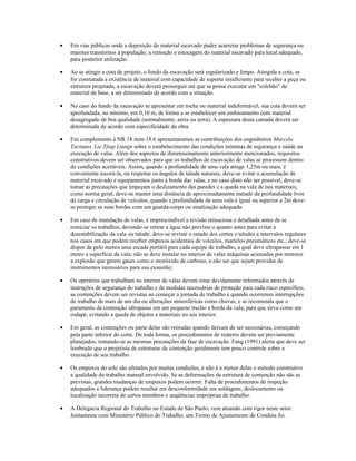 • Em vias públicas onde a deposição do material escavado puder acarretar problemas de segurança ou
maiores transtornos à população, a remoção e estocagem do material escavado para local adequado,
para posterior utilização.
• Ao se atingir a cota de projeto, o fundo da escavação será regularizado e limpo. Atingida a cota, se
for constatada a existência de material com capacidade de suporte insuficiente para receber a peça ou
estrutura projetada, a escavação deverá prosseguir até que se possa executar um "colchão" de
material de base, a ser determinado de acordo com a situação.
• No caso do fundo da escavação se apresentar em rocha ou material indeformável, sua cota deverá ser
aprofundada, no mínimo, em 0,10 m, de forma a se estabelecer um embasamento com material
desagregado de boa qualidade (normalmente, areia ou terra). A espessura desta camada deverá ser
determinada de acordo com especificidade da obra.
• Em complemento à NR 18 item 18.6 apresentaremos as contribuições dos engenheiros Marcelo
Tacitano, Lie Tjiap Liungs sobre o estabelecimento das condições mínimas de segurança e saúde na
execução de valas. Além dos aspectos de dimensionamento anteriormente mencionados, requisitos
construtivos devem ser observados para que os trabalhos de escavação de valas se processem dentro
de condições aceitáveis. Assim, quando a profundidade de uma vala atinge 1,25m ou mais, é
conveniente escorá-la, ou respeitar os ângulos de talude naturais; deve-se evitar a acumulação de
material escavado e equipamentos junto à borda das valas, e no caso disto não ser possível, deve-se
tomar as precauções que impeçam o deslizamento das paredes e a queda na vala de tais materiais;
como norma geral, deve-se manter uma distância de aproximadamente metade da profundidade livre
de carga e circulação de veículos; quando a profundidade de uma vala é igual ou superior a 2m deve-
se proteger as suas bordas com um guarda-corpo ou sinalização adequada.
• Em caso de inundação de valas, é imprescindível a revisão minuciosa e detalhada antes de se
reiniciar os trabalhos, devendo-se retirar a água não prevista o quanto antes para evitar a
desestabilização da vala ou talude; deve-se revisar o estado dos cortes e taludes a intervalos regulares
nos casos em que podem receber empuxos acidentais de veículos, martelos pneumáticos etc.; deve-se
dispor de pelo menos uma escada portátil para cada equipe de trabalho, a qual deve ultrapassar em 1
metro a superfície da vala; não se deve instalar no interior de valas máquinas acionadas por motores
a explosão que gerem gases como o monóxido de carbono, a não ser que sejam providas de
instrumentos necessários para sua exaustão;
• Os operários que trabalham no interior de valas devem estar devidamente informados através de
instruções de segurança do trabalho e de medidas necessárias de proteção para cada risco específico;
as contenções devem ser revistas ao começar a jornada de trabalho e quando ocorrerem interrupções
de trabalho de mais de um dia ou alterações atmosféricas como chuvas; e se recomenda que o
paramento da contenção ultrapasse em um pequeno trecho a borda da vala, para que sirva como um
rodapé, evitando a queda de objetos e materiais no seu interior.
• Em geral, as contenções ou parte delas são retiradas quando deixam de ser necessárias, começando
pela parte inferior do corte. De toda forma, os procedimentos de reaterro devem ser previamente
planejados, tomando-se as mesmas precauções da fase de escavação. Fang (1991) alerta que deve ser
lembrado que o projetista de estruturas de contenção geralmente tem pouco controle sobre a
execução de seu trabalho.
• Os empuxos do solo são afetados por muitas condições, e não é a menor delas o método construtivo
a qualidade do trabalho manual envolvido. Se as deformações da estrutura de contenção não são as
previstas, grandes mudanças de empuxos podem ocorrer. Falta de procedimentos de inspeção
adequados e liderança podem resultar em desconformidade em soldagens, deslocamento ou
localização incorreta de certos membros e seqüências impróprias de trabalho.
• A Delegacia Regional do Trabalho no Estado de São Paulo, vem atuando com rigor neste setor.
Juntamente com Ministério Público do Trabalho, um Termo de Ajustamento de Conduta foi
 