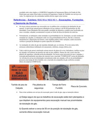 acordado entre estes órgãos e a SABESB (Companhia de Saneamento Básico do Estado de São
Paulo) para que sejam observadas as normas de Segurança e Saúde do Trabalho nos serviços em
valas. As empresas por ela contratadas também devem seguir estas normas.
Referências - Subitens 18.6.10 e 18.6.10.1 - Escavações, Fundações
e Desmonte de Rochas
• Os riscos críticos presentes nas escavações em via pública são a existência de tubulações de gás
natural. A rede de gás natural possui tubulações de aço carbono e de PEAD (polietileno de alta
densidade). Essas tubulações têm uma grande variedade de diâmetros e podem estar localizadas em
ruas e avenidas, calçadas, acostamentos ou junto ao limite da faixa de domínio de rodovias.
• Normalmente, as tubulações estão instaladas na profundidade de 1m. Entretanto, na rede residencial
instalada nas calçadas, as tubulações estão em uma profundidade de 60 cm. Devido a inúmeras
interferências e disposições de terrenos, estas medidas podem sofrer variações, sendo necessário
verificar a posição da tubulação no ponto específico de trabalho.
• As instalações de redes de gás são mantidas afastadas por, no mínimo, 30 cm de outras infra-
estruturas subterrâneas (tubulações de saneamento, telefonia, energia elétrica etc).
• Toda a rede de gás possui sinalização externa através de placas de aviso, balizadores, tachões no piso
de calçadas e de pinturas da presença da rede no piso asfáltico. Dentro da vala, existe uma fita
plástica de segurança, colocada acima da tubulação. Em locais como travessias de ruas e calçadas, é
colocada adicionalmente uma placa de concreto com a inscrição "COMPAGAS" acima da tubulação.
As válvulas de serviço de alimentação normalmente estão nas calçadas a 60 cm de profundidade e
possuem uma tampa de ferro fundido com a inscrição da companhia de gás conforme exemplo
abaixo da empresa COMPAGAS.
Tachão de piso de
Calçada
Fita plástica de
segurança
Tampa de Ferro
Fundido
Placa de Concreto
• Para evitar acidentes em serviços de escavação junto à rede de gás, siga as instruções abaixo:
a) Esteja seguro de que os trabalhos de escavação estão bem planejados e
que dispõem de equipamentos para escavação manual nas proximidades
da tubulação de gás;
b) Quando estiver a cerca de 50 cm da posição da tubulação de gás,
somente efetue escavação manual;
 