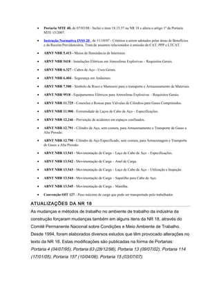 • Portaria MTE 40, de 07/03/08 - Inclui o item 18.15.57 na NR 18 e altera o artigo 1º da Portaria
MTE 15/2007.
• Instrução Normativa INSS 20 , de 11/10/07 - Critérios a serem adotados pelas áreas de Benefícios
e da Receita Previdenciária. Trata de assuntos relacionados à emissão da CAT, PPP e LTCAT.
• ABNT NBR 5.413 - Meios de Iluminância de Interiores.
• ABNT NBR 5418 - Instalações Elétricas em Atmosferas Explosivas – Requisitos Gerais.
• ABNT NBR 6.327 - Cabos de Aço - Usos Gerais.
• ABNT NBR 6.404 - Segurança em Andaimes.
• ABNT NBR 7.500 - Símbolo de Risco e Manuseio para o transporte e Armazenamento de Materiais.
• ABNT NBR 9518 - Equipamentos Elétricos para Atmosferas Explosivas – Requisitos Gerais.
• ABNT NBR 11.725 - Conexões e Roscas para Válvulas de Cilindros para Gases Comprimidos.
• ABNT NBR 11.900 - Extremidade de Laços de Cabo de Aço – Especificações.
• ABNT NBR 12.246 - Prevenção de acidentes em espaços confinados.
• ABNT NBR 12.791 - Cilindro de Aço, sem costura, para Armazenamento e Transporte de Gases a
Alta Pressão.
• ABNT NBR 12.790 - Cilindro de Aço Especificado, sem costura, para Armazenagem e Transporte
de Gases a Alta Pressão.
• ABNT NBR 13.541 - Movimentação de Carga – Laço de Cabo de Aço – Especificações.
• ABNT NBR 13.542 - Movimentação de Carga – Anel de Carga.
• ABNT NBR 13.543 - Movimentação de Carga – Laço de Cabo de Aço – Utilização e Inspeção.
• ABNT NBR 13.544 - Movimentação de Carga – Sapatilho para Cabo de Aço.
• ABNT NBR 13.545 - Movimentação de Carga – Manilha.
• Convenção OIT 127 - Peso máximo de carga que pode ser transportado pelo trabalhador.
ATUALIZAÇÕES DA NR 18
As mudanças e métodos de trabalho no ambiente de trabalho da indústria da
construção forçaram mudanças também em alguns itens da NR 18, através do
Comitê Permanente Nacional sobre Condições e Meio Ambiente de Trabalho.
Desde 1994, foram elaborados diversos estudos que têm provocado alterações no
texto da NR 18. Estas modificações são publicadas na forma de Portarias:
Portaria 4 (04/07/95), Portaria 63 (28/12/98), Portaria 13 (09/07/02), Portaria 114
(17/01/05), Portaria 157 (10/04/06), Portaria 15 (03/07/07).
 