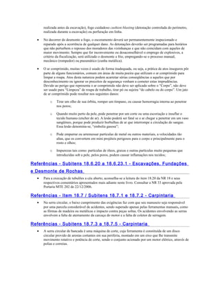 realizada antes da escavação), fogo cuidadoso cushion blasting (detonação controlada do perímetro,
realizada durante a escavação) ou perfuração em linha.
• No decorrer do desmonte a fogo, o escoramento deverá ser permanentemente inspecionado e
reparado após a ocorrência de qualquer dano. As detonações deverão ser programadas para horários
que não perturbem o repouso dos moradores das vizinhanças e que não coincidam com aqueles de
maior movimento. Sempre que for inconveniente ou desaconselhável o emprego de explosivos, a
critério da fiscalização, será utilizado o desmonte a frio, empregando-se o processo manual,
mecânico (rompedor) ou pneumático (cunha metálica).
• O ar comprimido, muitas vezes é usado de forma inadequada, ou seja, a prática de atos inseguros pôr
parte de alguns funcionários, comum em áreas de muita poeira que utilizam o ar comprimido para
limpar a roupa. Atos desta natureza podem acarretar sérias conseqüências a aqueles que por
desconhecimento ou ignorar os preceitos de segurança venham a cometer estas imprudências.
Devido ao perigo que representa o ar comprimido não deve ser aplicado sobre o “Corpo”, não deve
ser usado para “Limpeza” de roupa de trabalho, tirar pó ou sujeira “do cabelo ou do corpo”. Um jato
de ar comprimido pode resultar nos seguintes danos:
o Tirar um olho de sua órbita, romper um tímpano, ou causar hemorragia interna ao penetrar
nos poros;
o Quando muito perto da pele, pode penetrar por um corte ou uma escoriação e insuflar o
tecido humano (encher de ar). A lesão poderá ser fatal se o ar chegar a penetrar em um vaso
sangüíneo, porque pode produzir borbulhas de ar que interrompe a circulação do sangue.
Essa lesão denomina-se, “embolia gasosa”;
o Pode empurrar ou arremessar partículas de metal ou outros materiais, a velocidades tão
altas, que os convertem em mini projéteis perigosos para o corpo e principalmente para o
rosto e olhos;
o Impurezas tais como: partículas de óleos, graxas e outras partículas muito pequenas que
introduzidas sob a pele, pelos poros, podem causar inflamações nos tecidos;
Referências - Subitens 18.6.20 a 18.6.23.1 - Escavações, Fundações
e Desmonte de Rochas
• Para a execução de tubulões a céu aberto, aconselha-se a leitura do item 18.20 da NR 18 e seus
respectivos comentários apresentados mais adiante neste livro. Consultar a NR 33 aprovada pela
Portaria MTE 202 de 22/12/2006.
Referências - Item 18.7 / Subitens 18.7.1 e 18.7.2 - Carpintaria
• Na serra circular, o baixo cumprimento das exigências faz com que seu manuseio seja responsável
por uma parcela considerável de acidentes, sendo superado apenas pelas ferramentas manuais, como
as fôrmas de madeira ou metálicas e impacto contra peças soltas. Os acidentes envolvendo as serras
envolvem a falta de aterramento da carcaça do motor e a falta de coletor de serragem.
Referências - Subitens 18.7.3 a 18.7.5 - Carpintaria
• A serra circular de bancada é uma máquina de corte, cuja ferramenta é constituída de um disco
circular provido de arestas cortantes em sua periferia, montado em um eixo que lhe transmite
movimento rotativo e potência de corte, sendo o conjunto acionado por um motor elétrico, através de
polias e correias.
 