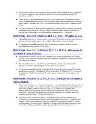 • Os riscos mais freqüentes que encontramos no manuseio da serra circular são: cortes e amputações
nos membros superiores, ruptura do disco, ruído excessivo, descargas elétricas, projeção de
partículas e incêndios.
• Os EPI devem ser utilizados no manuseio da serra circular, sendo os mais importantes o protetor
facial contra a projeção de partículas e o protetor auricular. Outros equipamentos também podem ser
usados quando a operação assim o exigir: avental de raspa, sapatos de segurança e máscaras contra
poeira.
• Em relação às medidas de proteção coletiva, poderíamos citar entre as mais freqüentes: proteção das
transmissões de força, cobertura da serra circular, aterramento elétrico, instalação de extintor de
incêndio (gás carbônico para a parte elétrica e água-gás para a madeira e a serragem).
Referências - Item 18.8 / Subitens 18.8.1 a 18.8.6 - Armações de Aço
• Os trabalhadores devem ser treinados quanto ao uso correto da máquina de cortar e dobrar barras de
aço, e as sobras de vergalhões devem ser recolhidas e depositadas em local apropriado.
• O transporte de vergalhões ou armações, feitos geralmente por guindastes, deve ser feito com
atenção para não atingir pessoas ou rede elétrica.
Referências - Item 18.11 / Subitens 18.11.1 a 18.11.4 - Operações de
Soldagem e Corte a Quente
• Recomendamos a leitura da NR 15 e seus comentários para um maior entendimento dos aspectos
técnicos e legais envolvendo operações e atividades insalubres, principalmente aquelas provenientes
dos trabalhos de soldagem.
• Nas áreas onde existe risco de incêndio ou explosão devido à presença de gases ou vapores
inflamáveis deverá ser implementado sistema de permissão para trabalho.
• A qualificação dos soldadores pode ser feita através de cursos profissionalizantes do SENAI ou de
acordos com os requisitos da Fundação Brasileira de Tecnologia de Soldagem (FBTS). A Petrobras
possui critérios próprios de qualificação, de modo a atender aos requisitos internos rigorosos de
qualidade.
Referências - Subitens 18.11.5 e 18.11.6 - Operações de Soldagem e
Corte a Quente
• Uma medida importante para a prevenção de acidentes é a utilização de dispositivos de segurança em
equipamentos de solda e corte. Infelizmente, não existe muita conscientização sobre a importância
deste acessório. Muitos ainda encaram este dispositivo de segurança como item supérfluo e,
somente, após a ocorrência de um acidente, às vezes com conseqüências graves, é que sua real
necessidade é considerada. Há, atualmente, dois tipos de dispositivos de segurança: dispositivos
contra retrocesso de chama e Válvulas de Contra Fluxo.
• Dispositivos contra retrocesso de chama: É um dispositivo para conexão às fontes de gases
combustíveis (cilindros e centrais de gases), especialmente para acetileno e GLP (propano, butano,
propeno e buteno). Estes dispositivos podem ser conectados na saída dos reguladores de pressão,
centrais de gases e postos de serviços industriais. A obrigatoriedade dos dispositivos de segurança,
observada nesta NR, deixa em aberto em que tipo de gás deve ser usado tais dispositivos.
 