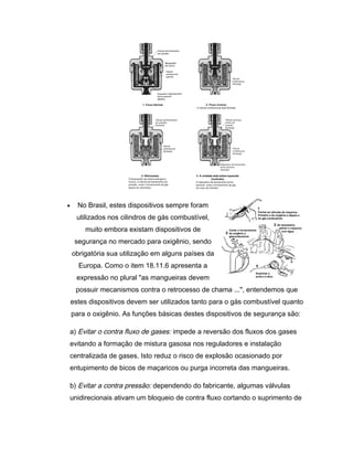 • No Brasil, estes dispositivos sempre foram
utilizados nos cilindros de gás combustível,
muito embora existam dispositivos de
segurança no mercado para oxigênio, sendo
obrigatória sua utilização em alguns países da
Europa. Como o item 18.11.6 apresenta a
expressão no plural "as mangueiras devem
possuir mecanismos contra o retrocesso de chama ...", entendemos que
estes dispositivos devem ser utilizados tanto para o gás combustível quanto
para o oxigênio. As funções básicas destes dispositivos de segurança são:
a) Evitar o contra fluxo de gases: impede a reversão dos fluxos dos gases
evitando a formação de mistura gasosa nos reguladores e instalação
centralizada de gases. Isto reduz o risco de explosão ocasionado por
entupimento de bicos de maçaricos ou purga incorreta das mangueiras.
b) Evitar a contra pressão: dependendo do fabricante, algumas válvulas
unidirecionais ativam um bloqueio de contra fluxo cortando o suprimento de
 