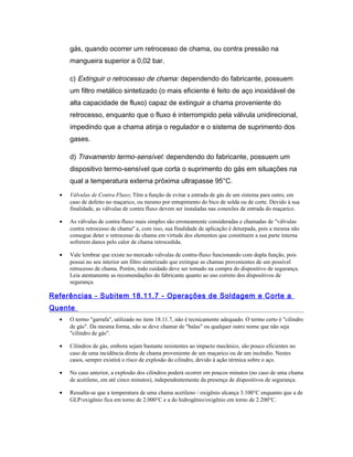 gás, quando ocorrer um retrocesso de chama, ou contra pressão na
mangueira superior a 0,02 bar.
c) Extinguir o retrocesso de chama: dependendo do fabricante, possuem
um filtro metálico sintetizado (o mais eficiente é feito de aço inoxidável de
alta capacidade de fluxo) capaz de extinguir a chama proveniente do
retrocesso, enquanto que o fluxo é interrompido pela válvula unidirecional,
impedindo que a chama atinja o regulador e o sistema de suprimento dos
gases.
d) Travamento termo-sensível: dependendo do fabricante, possuem um
dispositivo termo-sensível que corta o suprimento do gás em situações na
qual a temperatura externa próxima ultrapasse 95°C.
• Válvulas de Contra Fluxo; Têm a função de evitar a entrada de gás de um sistema para outro, em
caso de defeito no maçarico, ou mesmo por entupimento do bico de solda ou de corte. Devido à sua
finalidade, as válvulas de contra fluxo devem ser instaladas nas conexões de entrada do maçarico.
• As válvulas de contra-fluxo mais simples são erroneamente consideradas e chamadas de "válvulas
contra retrocesso de chama" e, com isso, sua finalidade de aplicação é deturpada, pois a mesma não
consegue deter o retrocesso de chama em virtude dos elementos que constituem a sua parte interna
sofrerem danos pelo calor de chama retrocedida.
• Vale lembrar que existe no mercado válvulas de contra-fluxo funcionando com dupla função, pois
possui no seu interior um filtro sinterizado que extingue as chamas provenientes de um possível
retrocesso de chama. Porém, todo cuidado deve ser tomado na compra do dispositivo de segurança.
Leia atentamente as recomendações do fabricante quanto ao uso correto dos dispositivos de
segurança.
Referências - Subitem 18.11.7 - Operações de Soldagem e Corte a
Quente
• O termo "garrafa", utilizado no item 18.11.7, não é tecnicamente adequado. O termo certo é "cilindro
de gás". Da mesma forma, não se deve chamar de "balas" ou qualquer outro nome que não seja
"cilindro de gás".
• Cilindros de gás, embora sejam bastante resistentes ao impacto mecânico, são pouco eficientes no
caso de uma incidência direta de chama proveniente de um maçarico ou de um incêndio. Nestes
casos, sempre existirá o risco de explosão do cilindro, devido à ação térmica sobre o aço.
• No caso anterior, a explosão dos cilindros poderá ocorrer em poucos minutos (no caso de uma chama
de acetileno, em até cinco minutos), independentemente da presença de dispositivos de segurança.
• Ressalta-se que a temperatura de uma chama acetileno / oxigênio alcança 3.100°C enquanto que a de
GLP/oxigênio fica em torno de 2.000°C e a do hidrogênio/oxigênio em torno de 2.200°C.
 