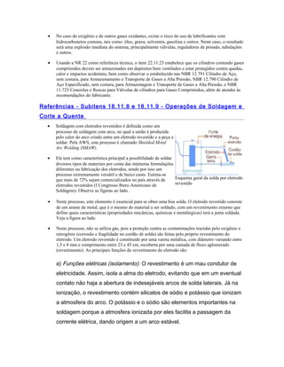 • No caso do oxigênio e de outros gases oxidantes, existe o risco do uso de lubrificantes com
hidrocarbonetos comuns, tais como: óleo, graxa, solventes, gasolina e outros. Neste caso, o resultado
será uma explosão imediata do sistema, principalmente válvulas, reguladores de pressão, tubulações
e outros.
• Usando a NR 22 como referência técnica, o item 22.11.23 estabelece que os cilindros contendo gases
comprimidos devem ser armazenados em depósitos bem ventilados e estar protegidos contra quedas,
calor e impactos acidentais, bem como observar o estabelecido nas NBR 12.791 Cilindro de Aço,
sem costura, para Armazenamento e Transporte de Gases a Alta Pressão, NBR 12.790 Cilindro de
Aço Especificado, sem costura, para Armazenagem e Transporte de Gases a Alta Pressão, e NBR
11.725 Conexões e Roscas para Válvulas de cilindros para Gases Comprimidos, além de atender às
recomendações do fabricante.
Referências - Subitens 18.11.8 e 18.11.9 - Operações de Soldagem e
Corte a Quente
• Soldagem com eletrodos revestidos é definida como um
processo de soldagem com arco, no qual a união é produzida
pelo calor do arco criado entre um eletrodo revestido e a peça a
soldar. Pela AWS, este processo é chamado Shielded Metal
Arc Welding (SMAW).
• Ele tem como característica principal a possibilidade de soldar
diversos tipos de materiais por conta das inúmeras formulações
diferentes na fabricação dos eletrodos, sendo por isso um
processo extremamente versátil e de baixo custo. Estima-se
que mais de 72% sejam comercializados no país através de
eletrodos revestidos (I Congresso Ibero-Americano de
Soldagem). Observe as figuras ao lado.
Esquema geral da solda por eletrodo
revestido
• Neste processo, este elemento é essencial para se obter uma boa solda. O eletrodo revestido consiste
de um arame de metal, que é o mesmo do material a ser soldado, com um revestimento externo que
define quais características (propriedades mecânicas, químicas e metalúrgicas) terá a junta soldada.
Veja a figura ao lado.
• Neste processo, não se utiliza gás, pois a proteção contra as contaminações trazidas pelo oxigênio e
nitrogênio (corrosão e fragilidade no cordão de solda) são feitas pelo próprio revestimento do
eletrodo. Um eletrodo revestido é constituído por uma vareta metálica, com diâmetro variando entre
1,5 e 8 mm e comprimento entre 23 e 45 cm, recoberta por uma camada de fluxo aglomerado
(revestimento). As principais funções do revestimento do eletrodo são:
a) Funções elétricas (isolamento): O revestimento é um mau condutor de
eletricidade. Assim, isola a alma do eletrodo, evitando que em um eventual
contato não haja a abertura de indesejáveis arcos de solda laterais. Já na
ionização, o revestimento contém silicatos de sódio e potássio que ionizam
a atmosfera do arco. O potássio e o sódio são elementos importantes na
soldagem porque a atmosfera ionizada por eles facilita a passagem da
corrente elétrica, dando origem a um arco estável.
 