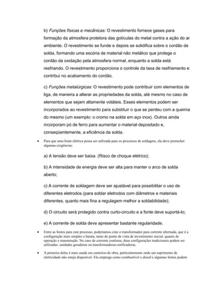 b) Funções físicas e mecânicas: O revestimento fornece gases para
formação da atmosfera protetora das gotículas do metal contra a ação do ar
ambiente. O revestimento se funde e depois se solidifica sobre o cordão de
solda, formando uma escória de material não metálico que protege o
cordão da oxidação pela atmosfera normal, enquanto a solda está
resfriando. O revestimento proporciona o controle da taxa de resfriamento e
contribui no acabamento do cordão.
c) Funções metalúrgicas: O revestimento pode contribuir com elementos de
liga, de maneira a alterar as propriedades da solda, até mesmo no caso de
elementos que sejam altamente voláteis. Esses elementos podem ser
incorporados ao revestimento para substituir o que se perdeu com a queima
do mesmo (um exemplo: o cromo na solda em aço inox). Outros ainda
incorporam pó de ferro para aumentar o material depositado e,
conseqüentemente, a eficiência da solda.
• Para que uma fonte elétrica possa ser utilizada para os processos de soldagem, ela deve preencher
algumas exigências:
a) A tensão deve ser baixa. (Risco de choque elétrico);
b) A intensidade de energia deve ser alta para manter o arco de solda
aberto;
c) A corrente de soldagem deve ser ajustável para possibilitar o uso de
diferentes eletrodos (para soldar eletrodos com diâmetros e materiais
diferentes, quanto mais fina a regulagem melhor a soldabilidade);
d) O circuito será protegido contra curto-circuito e a fonte deve suportá-lo;
e) A corrente de solda deve apresentar bastante regularidade.
• Entre as fontes para este processo, poderíamos citar o transformador para corrente alternada, que é a
configuração mais simples e barata, tanto do ponto de vista de investimento inicial, quanto de
operação e manutenção. No caso de corrente contínua, duas configurações tradicionais podem ser
utilizadas: unidades geradoras ou transformadoras-retificadoras.
• A primeira delas é mais usada em canteiros de obra, particularmente onde um suprimento de
eletricidade não esteja disponível. Ela emprega como combustível o diesel e algumas fontes podem
 