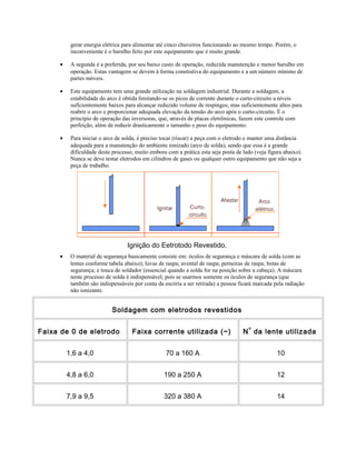 gerar energia elétrica para alimentar até cinco chuveiros funcionando ao mesmo tempo. Porém, o
inconveniente é o barulho feito por este equipamento que é muito grande.
• A segunda é a preferida, por seu baixo custo de operação, reduzida manutenção e menor barulho em
operação. Estas vantagens se devem à forma construtiva do equipamento e a um número mínimo de
partes móveis.
• Este equipamento tem uma grande utilização na soldagem industrial. Durante a soldagem, a
estabilidade do arco é obtida limitando-se os picos de corrente durante o curto-circuito a níveis
suficientemente baixos para alcançar reduzido volume de respingos, mas suficientemente altos para
reabrir o arco e proporcionar adequada elevação da tensão do arco após o curto-circuito. É o
princípio de operação das inversoras, que, através de placas eletrônicas, fazem este controle com
perfeição, além de reduzir drasticamente o tamanho e peso do equipamento.
• Para iniciar o arco de solda, é preciso tocar (riscar) a peça com o eletrodo e manter uma distância
adequada para a manutenção do ambiente ionizado (arco de solda), sendo que essa é a grande
dificuldade deste processo, muito embora com a prática esta seja posta de lado (veja figura abaixo).
Nunca se deve testar eletrodos em cilindros de gases ou qualquer outro equipamento que não seja a
peça de trabalho.
Ignição do Eetrotodo Revestido.
• O material de segurança basicamente consiste em: óculos de segurança e máscara de solda (com as
lentes conforme tabela abaixo); luvas de raspa; avental de raspa; perneiras de raspa; botas de
segurança; e touca de soldador (essencial quando a solda for na posição sobre a cabeça). A máscara
neste processo de solda é indispensável, pois se usarmos somente os óculos de segurança (que
também são indispensáveis por conta da escória a ser retirada) a pessoa ficará marcada pela radiação
não ionizante.
Soldagem com eletrodos revestidos
Faixa de 0 de eletrodo Faixa corrente utilizada (~) N
o
da lente utilizada
1,6 a 4,0 70 a 160 A 10
4,8 a 6,0 190 a 250 A 12
7,9 a 9,5 320 a 380 A 14
 