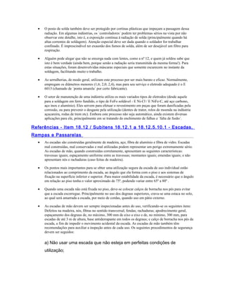 • O posto de solda também deve ser protegido por cortinas plásticas que impeçam a passagem dessa
radiação. Em algumas indústrias, os `controladores´ podem ter problemas sérios na vista por não
observar este detalhe, isto é, a exposição contínua à radiação de solda (principalmente quando há
altas correntes de soldagem). Atenção especial deve ser dada quando o soldador for trabalhar
confinado. É imprescindível ter exaustão dos fumos de solda, além de ser desejável um filtro para
respiração.
• Alguém pode alegar que não se enxerga nada com lentes, como a nº 12, e quem já soldou sabe que
isto é bem verdade (ainda bem, porque senão a radiação seria transmitida da mesma forma!). Para
estas situações, foram desenvolvidas máscaras especiais que somente escurecem no instante da
soldagem, facilitando muito o trabalho.
• As serralherias, de modo geral, utilizam este processo por ser mais barato e eficaz. Normalmente,
empregam os diâmetros menores (1,6; 2,0; 2,4), mas para seu serviço o eletrodo adequado é o E
6013 (chamado de `ponta amarela´ por certo fabricante).
• O setor de manutenção de uma indústria utiliza os mais variados tipos de eletrodos (desde aquele
para a soldagem em ferro fundido, o tipo de FoFo soldável - E Ni-Cl / E NiFe-C, até aço carbono,
aço inox e alumínio). Eles servem para efetuar o revestimento em peças que foram danificadas pela
corrosão, ou para prevenir o desgaste pela utilização (dentes de trator, rolos de moenda na indústria
açucareira, rodas de trem etc). Embora este processo não seja automático, ainda existem diversas
aplicações para ele, principalmente em se tratando do enchimento de falhas e `falta de fusão´.
Referências - Item 18.12 / Subitens 18.12.1 a 18.12.5.10.1 - Escadas,
Rampas e Passarelas
• As escadas são construídas geralmente de madeira, aço, fibra de alumínio e fibra de vidro. Escadas
mal construídas, mal conservadas e mal utilizadas podem representar um perigo extremamente sério.
As escadas de mão, quando construídas corretamente, apresentam as seguintes características:
travessas iguais; espaçamento uniforme entre as travessas; montantes iguais; emendas iguais; e não
apresentam nós e rachaduras (caso feitas de madeira).
• Os pontos mais importantes para se obter uma utilização segura da escada de uso individual estão
relacionados ao comprimento da escada, ao ângulo que ela forma com o piso e aos sistemas de
fixação na superfície inferior e superior. Para maior estabilidade da escada, é necessário que o ângulo
em relação ao piso tenha o valor aproximado de 75º, podendo variar entre 65º a 80º .
• Quando uma escada não está fixada no piso, deve-se colocar calços de borracha nos pés para evitar
que a escada escorregue. Principalmente no uso dos degraus superiores, crava-se uma estaca no solo,
ao qual será amarrada a escada, por meio de cordas, quando uso em pátio externo.
• As escadas de mão devem ser sempre inspecionadas antes do uso, verificando-se os seguintes itens:
Defeitos na madeira, nós, fibras no sentido transversal, fendas; rachaduras; apodrecimento geral,
espaçamento dos degraus de, no máximo, 300 mm de eixo a eixo e de, no mínimo, 300 mm, para
escadas de até 3 m de altura, base antiderrapante em todos os degraus; e calço de borracha nos pés da
escada, a fim de impedir o movimento acidental da escada. As escadas de mão também têm
recomendações para auxiliar a inspeção antes de cada uso. Os seguintes procedimentos de segurança
devem ser seguidos:
a) Não usar uma escada que não esteja em perfeitas condições de
utilização;
 