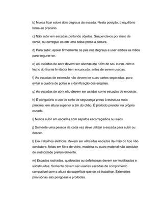 b) Nunca ficar sobre dois degraus da escada. Nesta posição, o equilíbrio
torna-se precário.
c) Não subir em escadas portando objetos. Suspenda-os por meio de
corda, ou carregue-os em uma bolsa presa à cintura.
d) Para subir, apoiar firmemente os pés nos degraus e usar ambas as mãos
para segurar-se.
e) As escadas de abrir devem ser abertas até o fim do seu curso, com o
fecho do tirante limitador bem encaixado, antes de serem usadas.
f) As escadas de extensão não devem ter suas partes separadas, para
evitar a quebra de polias e a danificação dos engates.
g) As escadas de abrir não devem ser usadas como escadas de encostar.
h) É obrigatório o uso de cinto de segurança preso à estrutura mais
próxima, em altura superior a 2m do chão. É proibido prender na própria
escada.
i) Nunca subir em escadas com sapatos escorregadios ou sujos.
j) Somente uma pessoa de cada vez deve utilizar a escada para subir ou
descer.
l) Em trabalhos elétricos, devem ser utilizadas escadas de mão do tipo não
condutora, feitas em fibra de vidro, madeira ou outro material não condutor
de eletricidade preferivelmente.
m) Escadas rachadas, quebradas ou defeituosas devem ser inutilizadas e
substituídas. Somente devem ser usadas escadas de comprimento
compatível com a altura da superfície que se irá trabalhar. Extensões
provisórias são perigosas e proibidas.
 