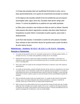 n) A base das escadas deve ser equilibrada firmemente no piso, com a
base aproximadamente a um quarto do comprimento da escada na vertical.
o) Os degraus das escadas estarão livres de substâncias que provoquem
escorregões (óleo, água, barro etc). Escadas retas devem atingir pelo
menos 1 m acima da plataforma ou patamar em que estão apoiadas.
p) Olhar para a escada e usar ambas as mãos ao subir ou descer. Quando
outra pessoa não estiver segurando a escada, esta deve estar fixada por
braçadeiras na parte inferior e amarrada na parte superior, para evitar o
deslocamento.
q) Ao fixar esta escada, é necessário o auxílio de outra pessoa. Escadas
fixas verticais ou tipo marinheiro devem ter guarda-corpo a partir da altura
de dois metros do piso.
Referências - Subitens 18.12.6 / 18.12.6.1 a 18.12.6.6 - Escadas,
Rampas e Passarelas
• As escadas de mão portáteis devem ser consertadas sempre que for verificado qualquer defeito, ou
retiradas de serviço. As escadas serão guardadas ao abrigo do sol e da umidade.
• Quando não for possível se apoiar uma escada na inclinação recomendada, a mesma deve ser
amarrada no apoio superior para evitar tombamento para trás ou escorada na parte inferior para se
evitar o escorregamento.
• Não se deve subir em escadas de mão carregando ferramentas ou materiais. Estes serão suspensos
separadamente.
• As escadas de mão portáteis, quando utilizadas próximas da laje, devem ser amarradas por um tirante
a um pilar interior, com o funcionário usando cinto de segurança tipo pára-quedista. As escadas de
mão portáteis não devem ser colocadas próximas a portas ou áreas de circulação, a menos que haja
sinalização. O mesmo se aplica a poços ou torres de elevador, devido à possibilidade de quedas de
materiais.
• Não será utilizada escada de mão com montante único. As escadas de mão extensíveis possuirão
roldanas, guias e ancoragem adequada, duas catracas automáticas e corda para a manobra de
extensão, sendo que as cordas devem ser inspecionadas freqüentemente.
• Subir ou descer em escadas portáteis deverá ser uma ação feita sempre de frente para elas. Escadas
duplas não serão utilizadas como escadas simples. Deve-se ter o cuidado de não largar ferramentas
ou materiais nas escadas. Nunca deslocar uma escada sem descer. O mesmo procedimento deve ser
seguido na passagem de um lado para o outro em escadas duplas.
 