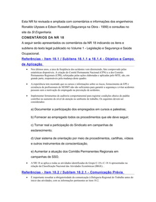 Esta NR foi revisada e ampliada com comentários e informações dos engenheiros
Ronaldo Ulysses e Edson Russelet (Segurança na Obra - 1999) e consultas no
site da Sl Engenharia.
COMENTÁRIOS DA NR 18
A seguir serão apresentados os comentários da NR 18 indicando os itens e
subitens do texto legal publicado no Volume 1 - Legislação e Segurança e Saúde
Ocupacional.
Referências - Item 18.1 / Subitens 18.1.1 a 18.1.4 - Objetivo e Campo
de Aplicação
• Nos últimos anos, a taxa de freqüência dos acidentes vem diminuindo, fato comprovado pelas
estatísticas disponíveis. A criação do Comitê Permanente Nacional (CPN) e a dos Comitês
Permanentes Regionais (CPR), reforçadas pelas ações elaboradas e aplicadas pelo MTE, são, em
grande parte, responsáveis pela mudança deste quadro.
• A experiência tem mostrado que os cursos e informações sobre os riscos, fornecimento de EPI e
existência de profissionais do SESMT não são suficientes para garantir a segurança e evitar acidentes
pessoais sem a motivação do empregado na prevenção de acidentes.
• Implementar ferramentas de auditoria comportamental para registrar condições abaixo do padrão
contribui no aumento do nível de atenção no ambiente de trabalho. Os seguintes devem ser
considerados:
a) Documentar a participação dos empregados em cursos e palestras;
b) Fornecer ao empregado todos os procedimentos que ele deve seguir;
c) Tornar real a participação do Sindicato em campanhas de
esclarecimento;
d) Usar sistema de orientação por meio de procedimentos, cartilhas, vídeos
e outros instrumentos de conscientização.
e) Aumentar a atuação dos Comitês Permanentes Regionais em
campanhas de SSO.
• A NR 18 se aplica a todas as atividades identificadas do Grupo C-18 e C-18 A apresentadas na
relação da Classificação Nacional das Atividades Econômicas (IBGE). .
Referências - Item 18.2 / Subitem 18.2.1 - Comunicação Prévia
• É importante ressaltar a obrigatoriedade da comunicação à Delegacia Regional do Trabalho antes do
início das atividades, com as informações pertinentes ao item 18.2.
 
