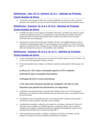 Referências - Item 18.13 / Subitem 18.13.1 - Medidas de Proteção
Contra Quedas de Altura
• As proteções contra quedas de altura são os maiores problemas nos canteiros de obra. A falta de
proteções contra quedas faz com que este tipo de acidente seja a primeira causa de acidentes graves.
Referências - Subitens 18.13.2 a 18.13.4 - Medidas de Proteção
Contra Quedas de Altura
• O trabalho em altura é um dos agentes da fatalidade. Desta forma, atividades não rotineiras, mesmo
existindo procedimentos, devem ser acompanhadas de uma permissão para trabalho. Esta rotina
permite que todos os controles de segurança sejam revisados e que todas as pessoas estejam
conscientes dos riscos da operação.
• Para garantir a eficácia da Permissão para Trabalho, esta deve ser revalidada diariamente, pois as
condições da operação podem mudar. É o que chamamos de riscos dinâmicos. É muito comum nas
empresas a emissão da PT por um tempo em que o trabalho será realizado. Neste caso, a revalidação
diária será fundamental para que as recomendações sejam atendidas.
Referências - Subitens 18.13.5 a 18.13.11 - Medidas de Proteção
Contra Quedas de Altura
• A altura do fechamento dos vãos de acesso às caixas dos elevadores passou a ser de, no mínimo, 1,20
m. Estes vãos serão seguramente fixados à estrutura.
• O sistema de guarda-corpo e rodapé a ser utilizado na proteção contra quedas de altura passou a ser
assim:
a) Altura de 1,20 m para o travessão superior e 0,70 m (setenta
centímetros) para o travessão intermediário;
b) Rodapé de 0,20 m (vinte centímetros);
c) Os vãos entre travessas deverão ser protegidos com tela ou outro
dispositivo que garanta seu fechamento com segurança.
• A plataforma principal de proteção, conhecida como bandejão, passou a ter 2,50 m de projeção
horizontal e a ser colocada na altura da primeira laje, que esteja, pelo menos, a um pé-direito acima
do nível do terreno.
• Esta plataforma deve ser instalada logo após a concretagem da laje e retirada somente quando o
revestimento externo do prédio, acima dela, estiver concluído.
• As plataformas secundárias, conhecidas como apara-lixo, em balanço, colocadas de 3 (três) em 3
(três) lajes, devem, também, ser instaladas logo após a concretagem da laje a que se referem e
retiradas somente quando a vedação da periferia até a plataforma imediatamente superior estiver
concluída. Suas dimensões são as mesmas da antiga NR 18.
• Além das plataformas principal e secundária, o perímetro da obra deve ser fechado com tela,
podendo ser retiradas nas mesmas condições das plataformas secundárias.
 