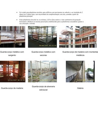 • Foi criada uma plataforma terciária, para edifícios com pavimentos no subsolo, a ser instalada de 2
(duas) em 2 (duas) lajes, sem necessidade de complementação com tela, contadas a partir da
plataforma principal.
• Estas plataformas deverão ter, no mínimo, 2,20 m (dois metros e vinte centímetros) de projeção
horizontal e obedecer às mesmas prescrições estabelecidas para as plataformas secundárias quanto à
sua colocação e retirada.
Guarda-corpo metálico com
sargento
Guarda-corpo metálico com
escoras
Guarda-corpo de madeira com montantes
metálicos
Guarda-corpo de madeira
Guarda-corpo de alvenaria
estrutural
Galeria
 