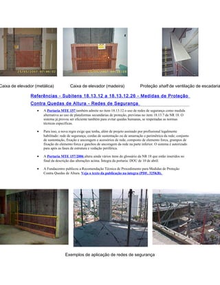 Caixa de elevador (metálica) Caixa de elevador (madeira) Proteção shaft de ventilação de escadaria
Referências - Subitens 18.13.12 a 18.13.12.26 - Medidas de Proteção
Contra Quedas de Altura - Redes de Segurança
• A Portaria MTE 157 também admite no item 18.13.12 o uso de redes de segurança como medida
alternativa ao uso de plataformas secundárias de proteção, previstas no item 18.13.7 da NR 18. O
sistema já provou ser eficiente também para evitar quedas humanas, se respeitadas as normas
técnicas específicas.
• Para isso, a nova regra exige que tenha, além de projeto assinado por profissional legalmente
habilitado: rede de segurança; cordas de sustentação ou de amarração e perimétrica da rede; conjunto
de sustentação, fixação e ancoragem e acessórios de rede, composto de elemento forca, grampos de
fixação do elemento forca e ganchos de ancoragem da rede na parte inferior. O sistema é autorizado
para após as fases de estrutura e vedação periférica.
• A Portaria MTE 157/2006 altera ainda vários itens do glossário da NR 18 que estão inseridos no
final da descrição das alterações acima. Íntegra da portaria: DOU de 10 de abril.
• A Fundacentro publicou a Recomendação Técnica de Procedimento para Medidas de Proteção
Contra Quedas de Altura. Veja o texto da publicação na íntegra (PDF, 325KB).
Exemplos de aplicação de redes de segurança
 
