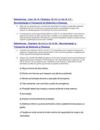 Referências - Item 18.14 / Subitens 18.14.1 a 18.14.1.2 -
Movimentação e Transporte de Materiais e Pessoas
• Mais uma vez, destacamos que os profissionais qualificados são aqueles considerados legalmente
habilitados (item 10.8.2). Para isso, é necessário preencher as formalidades de registro nos
respectivos conselhos regionais de fiscalização do exercício profissional.
• O contratante de serviços especializados aplicáveis à NR 18 e aos demais NR deve estar atento aos
requisitos de contrato, de forma a garantir que os trabalhos a ser realizados pelas empresas serão
feitos por pessoas qualificadas. Normalmente, os contratos são padrões e genéricos, porém é preciso
explicitar a qualificação necessária para o trabalho.
Referências - Subitens 18.14.2 a 18.14.20 - Movimentação e
Transporte de Materiais e Pessoas
• Tomando como referência a NR 22, item 22.7.13, recomendamos que o transporte de pessoas em
máquinas ou equipamentos somente será permitido se estes estiverem projetados ou adaptados para
tal fim, por profissional legalmente habilitado.
• Sempre existiu grande dificuldade das empresas em encontrar referências técnicas para fundamentar
algumas práticas para o transporte vertical de pessoas. Por similaridade técnica, sugerimos o uso da
NR 22, item 22.7.14, que determina que o transporte vertical de pessoas. Desta forma, só serão
permitidas em cabines ou gaiolas que possuam as seguintes características:
a) Altura mínima de dois metros;
b) Portas com trancas que impeçam sua abertura acidental;
c) Manter-se fechadas durante a operação de transporte;
d) Teto resistente, com corrimão e saída de emergência;
e) Proteção lateral que impeça o acesso acidental à área externa;
f) Iluminação;
g) Acesso convenientemente protegido;
h) Distância inferior a quinze centímetros entre a plataforma de acesso e a
gaiola;
i) Fixação em local visível do limite máximo de capacidade de carga e de
velocidade;
 